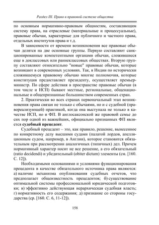 Раздел III. Право в правовой системе общества
158
по основным нормативно-правовым общностям, составляющим
систему права, на отраслевые (материальные и процессуальные),
правовые обычаи, характерные для публичного и частного права,
отдельных институтов права и т.д.
В зависимости от времени возникновения все правовые обы-
чаи делятся на две основные группы. Первую составляют санк-
ционированные компетентными органами обычаи, сложившиеся
еще в доклассовых или раннеклассовых обществах. Вторую груп-
пу составляют относительно "новые" правовые обычаи, которые
возникают в современных условиях. Так, в Индии по исторически
сложившемуся правовому обычаю многие полномочия, которые
конституция предоставляет президенту, осуществляет премьер-
министр. По сфере действия в пространстве правовые обычаи (в
том числе и ИСП) бывают местные, региональные, общенацио-
нальные и общепризнанные большинством современных стран.
2. Практически во всех странах первоначальный этап возник-
новения права связан не только с обычаями, но и с судебной (пра-
вореализующей) практикой, когда она выступала не только в ка-
честве ИСП, но и ФП. В англосаксонской же правовой семье до
сих пор одной из важнейших, официально признанных ФП явля-
ется судебный прецедент.
Судебный прецедент – это, как правило, решение, вынесенное
по конкретному делу высшими судами (палатой лордов, апелля-
ционным судом, например, в Англии), которое становится обяза-
тельным при рассмотрении аналогичных (типичных) дел. Причем
нормативный характер носит не все решение, а его обязательный
(ratio decidendi) и убедительный (obiter dictum) элементы (см. [160.
С. 12]).
Необходимыми основаниями и условиями функционирования
прецедента в качестве обязательного источника права являются:
а) наличие механизма опубликования судебных отчетов, что
предполагает общеизвестность прецедентов; б) существование
оптимальной системы профессиональной юридической подготов-
ки; в) эффективно действующая иерархическая судебная власть;
г) нормативность его содержания; д) признание со стороны госу-
дарства (ср. [160. С. 6, 11-12]).
Copyright ОАО «ЦКБ «БИБКОМ» & ООО «Aгентство Kнига-Cервис»
 