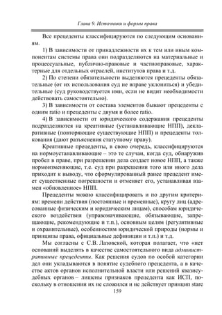 Глава 9. Источники и формы права
159
Все прецеденты классифицируются по следующим основани-
ям.
1) В зависимости от принадлежности их к тем или иным ком-
понентам системы права они подразделяются на материальные и
процессуальные, публично-правовые и частноправовые, харак-
терные для отдельных отраслей, институтов права и т.д.
2) По степени обязательности выделяются прецеденты обяза-
тельные (от их использования суд не вправе уклониться) и убеди-
тельные (суд руководствуется ими, если не видит необходимости
действовать самостоятельно).
3) В зависимости от состава элементов бывают прецеденты с
одним ratio и прецеденты с двумя и более ratio.
4) В зависимости от юридического содержания прецеденты
подразделяются на креативные (устанавливающие НПП), декла-
ративные (повторяющие существующие НПП) и прецеденты тол-
кования (дают разъяснения статутному праву).
Креативные прецеденты, в свою очередь, классифицируются
на нормоустанавливающие – это те случаи, когда суд, обнаружив
пробел в праве, при разрешении дела создает новое НПП, а также
нормоизменяющие, т.е. суд при разрешении того или иного дела
приходит к выводу, что сформулированный ранее прецедент име-
ет существенные погрешности и отменяет его, устанавливая вза-
мен «обновленное» НПП.
Прецеденты можно классифицировать и по другим критери-
ям: времени действия (постоянные и временные), кругу лиц (адре-
сованные физическим и юридическим лицам), способам юридиче-
ского воздействия (управомачивающие, обязывающие, запре-
щающие, рекомендующие и т.п.), основным целям (регулятивные
и охранительные), особенностям юридической природы (нормы и
принципы права, официальные дефиниции и т.п.) и т.д.
Мы согласны с С.В. Лазовской, которая полагает, что «нет
оснований выделять в качестве самостоятельного вида админист-
ративные прецеденты. Как решения судов по особой категории
дел они укладываются в понятие судебного прецедента, а в каче-
стве актов органов исполнительной власти или решений квазису-
дебных органов – лишены признаков прецедента как ИСП, по-
скольку в отношении их не сложился и не действует принцип stare
Copyright ОАО «ЦКБ «БИБКОМ» & ООО «Aгентство Kнига-Cервис»
 