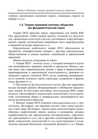 Раздел I. Введение в теорию правовой системы общества
16
учебных дисциплинах (основных курсах, спецкурсах, курсах по
выбору и т.п.).
1.3. Теория правовой системы общества
как фундаментальная наука
Теории ПСО присущи черты, характерные для любой ЮН.
Она представляет собой единый процесс познания его результа-
тов, органически целостную систему достоверных и аргументиро-
ванных знаний, составляющих важнейшую часть юриспруденции
и правовой культуры общества и т.д.
Определенные особенности теории ПСО обусловлены ее
предметом, специфическими связями с другими юридическими,
общественными и иными науками, социальной и юридической
практикой.
Можно выделить следующие ее черты.
1. Теория ПСО – вводная наука, с которой начинается изуче-
ние разнообразных правовых явлений и процессов. Именно дан-
ная наука дает первоначальные знания о праве и правосознании,
правонарушении и юридической ответственности, правовом от-
ношении и других элементах ПСО, когда, например, раскрывают-
ся их понятия, основные черты, структуры, содержание и формы,
виды, функции и т.д.
2. Она является фундаментальной наукой. Для нее характерен
весьма высокий уровень абстрагирования и обобщения юридиче-
ских знаний. В этом плане она ближе, чем остальные ЮН, сопри-
касается с философией и социологией, психологией и культуроло-
гией, изучающими общие и универсальные закономерности раз-
вития человеческого общества.
3. Именно теории ПСО отведена интегрирующая роль в пра-
воведении. Во-первых, она призвана изучать опыт самых различ-
ных стран мира. Во-вторых, данная наука систематизирует разно-
образные теоретические знания, выводы и положения, которые
вырабатываются как юридическими (историческими, отраслевы-
ми, прикладными и т.п.), так и другими гуманитарными (филосо-
фией, социологией, политологией и т.п.), естественными и техни-
ческими науками (биологией, медициной, физикой и т.п.). Напри-
Copyright ОАО «ЦКБ «БИБКОМ» & ООО «Aгентство Kнига-Cервис»
 