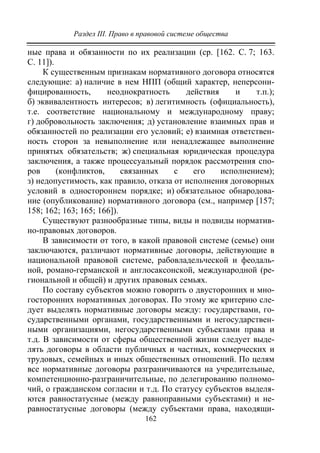 Раздел III. Право в правовой системе общества
162
ные права и обязанности по их реализации (ср. [162. С. 7; 163.
С. 11]).
К существенным признакам нормативного договора относятся
следующие: а) наличие в нем НПП (общий характер, неперсони-
фицированность, неоднократность действия и т.п.);
б) эквивалентность интересов; в) легитимность (официальность),
т.е. соответствие национальному и международному праву;
г) добровольность заключения; д) установление взаимных прав и
обязанностей по реализации его условий; е) взаимная ответствен-
ность сторон за невыполнение или ненадлежащее выполнение
принятых обязательств; ж) специальная юридическая процедура
заключения, а также процессуальный порядок рассмотрения спо-
ров (конфликтов, связанных с его исполнением);
з) недопустимость, как правило, отказа от исполнения договорных
условий в одностороннем порядке; и) обязательное обнародова-
ние (опубликование) нормативного договора (см., например [157;
158; 162; 163; 165; 166]).
Существуют разнообразные типы, виды и подвиды норматив-
но-правовых договоров.
В зависимости от того, в какой правовой системе (семье) они
заключаются, различают нормативные договоры, действующие в
национальной правовой системе, рабовладельческой и феодаль-
ной, романо-германской и англосаксонской, международной (ре-
гиональной и общей) и других правовых семьях.
По составу субъектов можно говорить о двусторонних и мно-
госторонних нормативных договорах. По этому же критерию сле-
дует выделять нормативные договоры между: государствами, го-
сударственными органами, государственными и негосударствен-
ными организациями, негосударственными субъектами права и
т.д. В зависимости от сферы общественной жизни следует выде-
лять договоры в области публичных и частных, коммерческих и
трудовых, семейных и иных общественных отношений. По целям
все нормативные договоры разграничиваются на учредительные,
компетенционно-разграничительные, по делегированию полномо-
чий, о гражданском согласии и т.д. По статусу субъектов выделя-
ются равностатусные (между равноправными субъектами) и не-
равностатусные договоры (между субъектами права, находящи-
Copyright ОАО «ЦКБ «БИБКОМ» & ООО «Aгентство Kнига-Cервис»
 