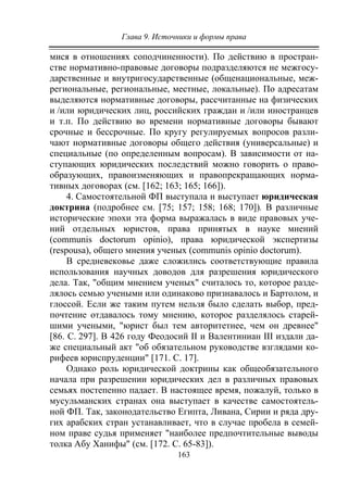 Глава 9. Источники и формы права
163
мися в отношениях соподчиненности). По действию в простран-
стве нормативно-правовые договоры подразделяются не межгосу-
дарственные и внутригосударственные (общенациональные, меж-
региональные, региональные, местные, локальные). По адресатам
выделяются нормативные договоры, рассчитанные на физических
и /или юридических лиц, российских граждан и /или иностранцев
и т.п. По действию во времени нормативные договоры бывают
срочные и бессрочные. По кругу регулируемых вопросов разли-
чают нормативные договоры общего действия (универсальные) и
специальные (по определенным вопросам). В зависимости от на-
ступающих юридических последствий можно говорить о право-
образующих, правоизменяющих и правопрекращающих норма-
тивных договорах (см. [162; 163; 165; 166]).
4. Самостоятельной ФП выступала и выступает юридическая
доктрина (подробнее см. [75; 157; 158; 168; 170]). В различные
исторические эпохи эта форма выражалась в виде правовых уче-
ний отдельных юристов, права принятых в науке мнений
(communis doctorum opinio), права юридической экспертизы
(respousa), общего мнения ученых (communis opinio doctorum).
В средневековье даже сложились соответствующие правила
использования научных доводов для разрешения юридического
дела. Так, "общим мнением ученых" считалось то, которое разде-
лялось семью учеными или одинаково признавалось и Бартолом, и
глоссой. Если же таким путем нельзя было сделать выбор, пред-
почтение отдавалось тому мнению, которое разделялось старей-
шими учеными, "юрист был тем авторитетнее, чем он древнее"
[86. С. 297]. В 426 году Феодосий II и Валентиниан III издали да-
же специальный акт "об обязательном руководстве взглядами ко-
рифеев юриспруденции" [171. С. 17].
Однако роль юридической доктрины как общеобязательного
начала при разрешении юридических дел в различных правовых
семьях постепенно падает. В настоящее время, пожалуй, только в
мусульманских странах она выступает в качестве самостоятель-
ной ФП. Так, законодательство Египта, Ливана, Сирии и ряда дру-
гих арабских стран устанавливает, что в случае пробела в семей-
ном праве судья применяет "наиболее предпочтительные выводы
толка Абу Ханифы" (см. [172. С. 65-83]).
Copyright ОАО «ЦКБ «БИБКОМ» & ООО «Aгентство Kнига-Cервис»
 