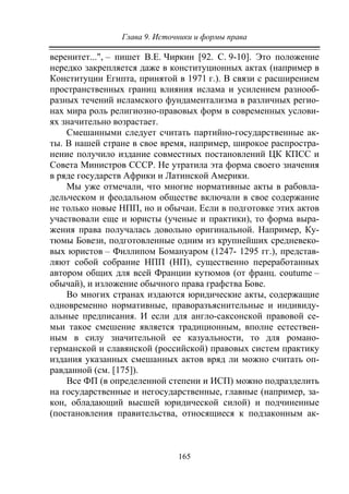 Глава 9. Источники и формы права
165
веренитет...", – пишет В.Е. Чиркин [92. С. 9-10]. Это положение
нередко закрепляется даже в конституционных актах (например в
Конституции Египта, принятой в 1971 г.). В связи с расширением
пространственных границ влияния ислама и усилением разнооб-
разных течений исламского фундаментализма в различных регио-
нах мира роль религиозно-правовых форм в современных услови-
ях значительно возрастает.
Смешанными следует считать партийно-государственные ак-
ты. В нашей стране в свое время, например, широкое распростра-
нение получило издание совместных постановлений ЦК КПСС и
Совета Министров СССР. Не утратила эта форма своего значения
в ряде государств Африки и Латинской Америки.
Мы уже отмечали, что многие нормативные акты в рабовла-
дельческом и феодальном обществе включали в свое содержание
не только новые НПП, но и обычаи. Если в подготовке этих актов
участвовали еще и юристы (ученые и практики), то форма выра-
жения права получалась довольно оригинальной. Например, Ку-
тюмы Бовези, подготовленные одним из крупнейших средневеко-
вых юристов – Филлипом Бомануаром (1247- 1295 гг.), представ-
ляют собой собрание НПП (НП), существенно переработанных
автором общих для всей Франции кутюмов (от франц. coutume –
обычай), и изложение обычного права графства Бове.
Во многих странах издаются юридические акты, содержащие
одновременно нормативные, праворазъяснительные и индивиду-
альные предписания. И если для англо-саксонской правовой се-
мьи такое смешение является традиционным, вполне естествен-
ным в силу значительной ее казуальности, то для романо-
германской и славянской (российской) правовых систем практику
издания указанных смешанных актов вряд ли можно считать оп-
равданной (см. [175]).
Все ФП (в определенной степени и ИСП) можно подразделить
на государственные и негосударственные, главные (например, за-
кон, обладающий высшей юридической силой) и подчиненные
(постановления правительства, относящиеся к подзаконным ак-
Copyright ОАО «ЦКБ «БИБКОМ» & ООО «Aгентство Kнига-Cервис»
 