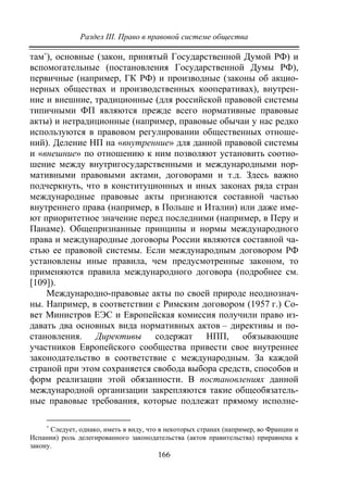 Раздел III. Право в правовой системе общества
166
там∗
), основные (закон, принятый Государственной Думой РФ) и
вспомогательные (постановления Государственной Думы РФ),
первичные (например, ГК РФ) и производные (законы об акцио-
нерных обществах и производственных кооперативах), внутрен-
ние и внешние, традиционные (для российской правовой системы
типичными ФП являются прежде всего нормативные правовые
акты) и нетрадиционные (например, правовые обычаи у нас редко
используются в правовом регулировании общественных отноше-
ний). Деление НП на «внутренние» для данной правовой системы
и «внешние» по отношению к ним позволяют установить соотно-
шение между внутригосударственными и международными нор-
мативными правовыми актами, договорами и т.д. Здесь важно
подчеркнуть, что в конституционных и иных законах ряда стран
международные правовые акты признаются составной частью
внутреннего права (например, в Польше и Италии) или даже име-
ют приоритетное значение перед последними (например, в Перу и
Панаме). Общепризнанные принципы и нормы международного
права и международные договоры России являются составной ча-
стью ее правовой системы. Если международным договором РФ
установлены иные правила, чем предусмотренные законом, то
применяются правила международного договора (подробнее см.
[109]).
Международно-правовые акты по своей природе неоднознач-
ны. Например, в соответствии с Римским договором (1957 г.) Со-
вет Министров ЕЭС и Европейская комиссия получили право из-
давать два основных вида нормативных актов – директивы и по-
становления. Директивы содержат НПП, обязывающие
участников Европейского сообщества привести свое внутреннее
законодательство в соответствие с международным. За каждой
страной при этом сохраняется свобода выбора средств, способов и
форм реализации этой обязанности. В постановлениях данной
международной организации закрепляются такие общеобязатель-
ные правовые требования, которые подлежат прямому исполне-
∗
Следует, однако, иметь в виду, что в некоторых странах (например, во Франции и
Испании) роль делегированного законодательства (актов правительства) приравнена к
закону.
Copyright ОАО «ЦКБ «БИБКОМ» & ООО «Aгентство Kнига-Cервис»
 