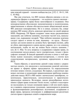 Глава 9. Источники и формы права
167
нию каждой страной – членом сообщества (см. [152. С. 10-11; 168.
С. 83-96]).
Мы уже отмечали, что ФП тесным образом связаны с его со-
держанием (форма и содержание – это аспекты единого явления –
права). Содержание права более многообразно и подвижно. Оно
непосредственно обусловлено экономическими и политическими,
нравственными и иными обстоятельствами общественной жизни.
ФП довольно консервативны. Но и в самые, казалось бы, совер-
шенные ФП можно облечь довольно архаичные по своей природе
НПП. Например, УК Ирана содержит такие виды средневековых
наказаний, как побитие камнями, отсечение частей тела, выкалы-
вание глаз, вырывание ноздрей. "При побитии камнями мужчину
следует зарыть в землю по пояс, женщину – по грудь... Исполь-
зуемые для казни камни не должны быть чрезмерно велики, дабы
не убить приговоренного одним-двумя ударами, но и не слишком
маленькими, чтобы их все же можно было считать камнями..."
(см. [6. С. 86]). То есть вопросы о содержании и форме права, их
соотношении нельзя решать чисто умозрительно, только с фило-
софских позиций. В каждой правовой системе и семье к этой про-
блеме нужно подходить конкретно-исторически, с учетом всех
существующих материальных, духовных, юридических и иных
ИСП.
Таким образом, в заключение данной главы можно с уверен-
ностью сказать, что дискуссия о соотношении понятий «источни-
ки права» и «формы права» продолжается. Ее определенными
итогами можно считать следующее. Во-первых, в различных пра-
вовых системах и концепциях правопонимания проблемы взаимо-
действия между ИСП и ФП имеют значительное своеобразие, ге-
нетическую, эвристическую, онтологическую и практически-
прикладную ценность. Во-вторых, анализ разнообразных источ-
ников и форм права позволяет более полно, глубоко и всесторон-
не исследовать не только основания права в той или иной стране,
но и выявить определенные тенденции, закономерности развития
и функционирования разнообразных источников, содержания и
форм права, процессы интеграции и дифференциации различных
систем права и правовых семей в современном мире.
Copyright ОАО «ЦКБ «БИБКОМ» & ООО «Aгентство Kнига-Cервис»
 