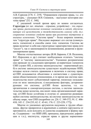 Глава 10. Система и структуры права
169
А.В. Сурилов [176. C. 219]. “Отражением строения права, т.е. его
структуры, – указывает В.Н. Синюков, – выступает категория сис-
темы права” [52. C. 340].
С указанной точкой зрения вряд ли можно согласиться.
Структура (от лат. structura – строение, устройство) – это строе-
ние права, расположение основных элементов и связей, обеспечи-
вающее его целостность и тождественность самому себе, т.е.
сохранение основных свойств права при различных внутренних и
внешних изменениях. “Система права” – более широкое понятие,
чем “структура права”. Последнее выражает его состав (совокуп-
ность элементов) и способы связи этих элементов. Система же
права включает в себя как структурные характеристики права (его
“скелет”), так и закономерности возникновения, развития и функ-
ционирования права.
Многие отечественные авторы (В.М. Баранов, С.В. Поленина,
В.С. Нерсесянц и др.) считают необходимым отличать “систему
права” и “систему законодательства”. Указанное разграничение
они проводят по следующим критериям: а) первичным элементом
СИП служит НП, а системы законодательства – нормативный акт;
б) в системе законодательства существуют недействующие НПП,
которые нельзя считать правовыми и включать в систему права;
в) СИП складывается объективно в соответствии с существую-
щими общественными отношениями, в то время как система зако-
нодательства носит субъективный характер, поскольку складыва-
ется по воле законодателя; г) неодинаковы факторы, детермини-
рующие эти системы; д) СИП более целостна, т.к. это
органическая и самоорганизующая система, а система законода-
тельства менее целостна, она носит лишь организационный харак-
тер; е) СИП более устойчива в отличие от динамично развиваю-
щейся системы законодательства; ж) система законодательства по
объему шире, чем СИП (подробнее см. [26. С. 349-372; 91. С. 406-
410; 145. С. 234-235; 62. С. 43-61; 176. С. 223-229; 177]).
Многие из указанных аргументов надуманы и трудно объяс-
нимы. Другие превратятся в argumentum a contrario (аргументы от
противного), если исходить из единства содержания и формы пра-
ва. Содержание – это НПП (НП, принципы, юридические дефини-
ции и т.п.), институты, отрасли права и другие нормативно-
Copyright ОАО «ЦКБ «БИБКОМ» & ООО «Aгентство Kнига-Cервис»
 