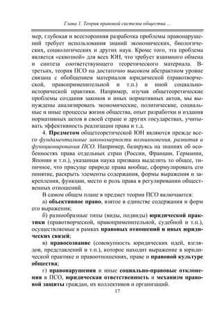Глава 1. Теория правовой системы общества ...
17
мер, глубокая и всесторонняя разработка проблемы правонаруше-
ний требует использования знаний экономических, биологиче-
ских, социологических и других наук. Кроме того, эта проблема
является «сквозной» для всех ЮН, что требует взаимного обмена
и синтеза соответствующего теоретического материала. В-
третьих, теория ПСО на достаточно высоком абстрактном уровне
связана с обобщением материалов юридической (правотворче-
ской, правоприменительной и т.п.) и иной социально-
исторической практики. Например, изучая общетеоретические
проблемы создания законов и иных нормативных актов, мы вы-
нуждены анализировать экономические, политические, социаль-
ные и иные процессы жизни общества, опыт разработки и издания
нормативных актов в своей стране и других государствах, учиты-
вать эффективность реализации права и т.д.
4. Предметом общетеоретической ЮН являются прежде все-
го фундаментальные закономерности возникновения, развития и
функционирования ПСО. Например, базируясь на знаниях об осо-
бенностях права отдельных стран (России, Франции, Германии,
Японии и т.п.), указанная наука призвана выделить то общее, ти-
пичное, что присуще природе права вообще, сформулировать его
понятие, раскрыть элементы содержания, формы выражения и за-
крепления, функции, место и роль права в регулировании общест-
венных отношений.
В самом общем плане в предмет теории ПСО включаются:
а) объективное право, взятое в единстве содержания и форм
его выражения;
б) разнообразные типы (виды, подвиды) юридической прак-
тики (правотворческой, правоприменительной, судебной и т.п.),
осуществляемые в рамках правовых отношений и иных юриди-
ческих связей;
в) правосознание (совокупность юридических идей, взгля-
дов, представлений и т.п.), которое находит выражение в юриди-
ческой практике и правоотношениях, праве и правовой культуре
общества;
г) правонарушения и иные социально-правовые отклоне-
ния в ПСО, юридическая ответственность и механизм право-
вой защиты граждан, их коллективов и организаций.
Copyright ОАО «ЦКБ «БИБКОМ» & ООО «Aгентство Kнига-Cервис»
 