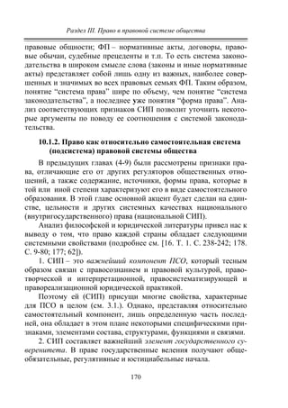 Раздел III. Право в правовой системе общества
170
правовые общности; ФП – нормативные акты, договоры, право-
вые обычаи, судебные прецеденты и т.п. То есть система законо-
дательства в широком смысле слова (законы и иные нормативные
акты) представляет собой лишь одну из важных, наиболее совер-
шенных и значимых во всех правовых семьях ФП. Таким образом,
понятие “система права” шире по объему, чем понятие “система
законодательства”, а последнее уже понятия “форма права”. Ана-
лиз соответствующих признаков СИП позволит уточнить некото-
рые аргументы по поводу ее соотношения с системой законода-
тельства.
10.1.2. Право как относительно самостоятельная система
(подсистема) правовой системы общества
В предыдущих главах (4-9) были рассмотрены признаки пра-
ва, отличающие его от других регуляторов общественных отно-
шений, а также содержание, источники, формы права, которые в
той или иной степени характеризуют его в виде самостоятельного
образования. В этой главе основной акцент будет сделан на един-
стве, цельности и других системных качествах национального
(внутригосударственного) права (национальной СИП).
Анализ философской и юридической литературы привел нас к
выводу о том, что право каждой страны обладает следующими
системными свойствами (подробнее см. [16. Т. 1. С. 238-242; 178.
С. 9-80; 177; 62]).
1. СИП – это важнейший компонент ПСО, который тесным
образом связан с правосознанием и правовой культурой, право-
творческой и интерпретационной, правосистематизирующей и
правореализационной юридической практикой.
Поэтому ей (СИП) присущи многие свойства, характерные
для ПСО в целом (см. 3.1.). Однако, представляя относительно
самостоятельный компонент, лишь определенную часть послед-
ней, она обладает в этом плане некоторыми специфическими при-
знаками, элементами состава, структурами, функциями и связями.
2. СИП составляет важнейший элемент государственного су-
веренитета. В праве государственные веления получают обще-
обязательные, регулятивные и юстициабельные начала.
Copyright ОАО «ЦКБ «БИБКОМ» & ООО «Aгентство Kнига-Cервис»
 
