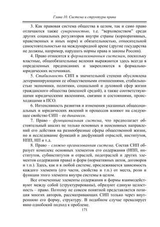 Глава 10. Система и структуры права
171
3. Как правовая система общества в целом, так и само право
отличаются также суверенностью, т.е. “верховенством” среди
других социальных регуляторов внутри страны (корпоративных,
нравственных и иных норм) и обязательностью, относительной
самостоятельностью на международной арене (другие государства
не должны, например, нарушать нормы права и законы России).
4. Право относится к формализованным системам, поскольку
властные, общеобязательные веления выражаются здесь всегда в
определенных предписаниях и закрепляются в формально-
юридических источниках.
5. Стабильность СИП в значительной степени обусловлена
детерминирующими ее общественными отношениями, стабильно-
стью экономики, политики, социальной и духовной сфер жизни
гражданского общества (внешней средой), а также соответствую-
щими юридическими явлениями, связями и состояниями, проис-
ходящими в ПСО.
6. Интенсивность развития и изменения указанных общесоци-
альных и юридических явлений и процессов влияют на следую-
щее свойство СИП – ее динамизм.
7. Право – функциональная система, что предполагает об-
стоятельный анализ не только основных и неосновных направле-
ний его действия на разнообразные сферы общественной жизни,
но и исследование функций и дисфункций отраслей, институтов,
НПП, НП и т.д.
8. Право – сложно организованная система. Состав СИП об-
разует комплекс основных элементов его содержания (НПП, ин-
ститутов, субинститутов и отраслей, подотраслей и других эле-
ментов содержания права) и форм (нормативных актов, договоров
и т.п.). Здесь, как и в любой системе, прослеживается зависимость
каждого элемента (его части, свойства и т.п.) от места, роли и
функции этого элемента внутри системы в целом.
Все отмеченные элементы содержания и формы взаимодейст-
вуют между собой (структурированы), образуют единую целост-
ность – право. Поэтому не совсем понятной представляется пози-
ция многих авторов, рассматривающих СИП только через внут-
реннюю его форму, структуру. В подобном случае превалирует
явно однобокий подход к проблеме.
Copyright ОАО «ЦКБ «БИБКОМ» & ООО «Aгентство Kнига-Cервис»
 
