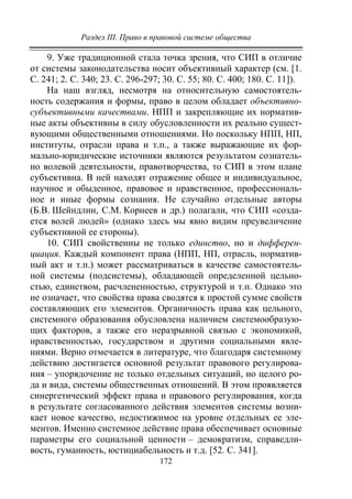 Раздел III. Право в правовой системе общества
172
9. Уже традиционной стала точка зрения, что СИП в отличие
от системы законодательства носит объективный характер (см. [1.
С. 241; 2. С. 340; 23. С. 296-297; 30. С. 55; 80. С. 400; 180. С. 11]).
На наш взгляд, несмотря на относительную самостоятель-
ность содержания и формы, право в целом обладает объективно-
субъективными качествами. НПП и закрепляющие их норматив-
ные акты объективны в силу обусловленности их реально сущест-
вующими общественными отношениями. Но поскольку НПП, НП,
институты, отрасли права и т.п., а также выражающие их фор-
мально-юридические источники являются результатом сознатель-
но волевой деятельности, правотворчества, то СИП в этом плане
субъективна. В ней находят отражение общее и индивидуальное,
научное и обыденное, правовое и нравственное, профессиональ-
ное и иные формы сознания. Не случайно отдельные авторы
(Б.В. Шейндлин, С.М. Корнеев и др.) полагали, что СИП «созда-
ется волей людей» (однако здесь мы явно видим преувеличение
субъективной ее стороны).
10. СИП свойственны не только единство, но и дифферен-
циация. Каждый компонент права (НПП, НП, отрасль, норматив-
ный акт и т.п.) может рассматриваться в качестве самостоятель-
ной системы (подсистемы), обладающей определенной цельно-
стью, единством, расчлененностью, структурой и т.п. Однако это
не означает, что свойства права сводятся к простой сумме свойств
составляющих его элементов. Органичность права как цельного,
системного образования обусловлена наличием системообразую-
щих факторов, а также его неразрывной связью с экономикой,
нравственностью, государством и другими социальными явле-
ниями. Верно отмечается в литературе, что благодаря системному
действию достигается основной результат правового регулирова-
ния – упорядочение не только отдельных ситуаций, но целого ро-
да и вида, системы общественных отношений. В этом проявляется
синергетический эффект права и правового регулирования, когда
в результате согласованного действия элементов системы возни-
кает новое качество, недостижимое на уровне отдельных ее эле-
ментов. Именно системное действие права обеспечивает основные
параметры его социальной ценности – демократизм, справедли-
вость, гуманность, юстициабельность и т.д. [52. C. 341].
Copyright ОАО «ЦКБ «БИБКОМ» & ООО «Aгентство Kнига-Cервис»
 