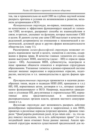 Раздел III. Право в правовой системе общества
174
тов, так и применительно ко всей СИП на глубоко научной основе
раскрыть причины и условия их возникновения и развития, меха-
низм детерминации в ПСО.
Функциональная структура, во-первых, показывает, насколь-
ко качественно и эффективно функционирует каждый из элемен-
тов СИП; во-вторых, раскрывает способы их взаимодействия и
связи; в-третьих, указывает на функции, которые выполняет СИП
в целом. В данном случае уже сама СИП выступает в качестве оп-
ределенной детерминанты по отношению к экономической и по-
литической, духовной среде и другим сферам жизнедеятельности
общества (см. главу 11).
Рассмотрение логико-философской структуры позволяет от-
разить взаимосвязи частей и целого, элементов и системы, содер-
жания и формы права. В качестве главных элементов его содер-
жания выступают НПП, институты (далее – ИП) и отрасли права
(далее – ОП). Ассоциации НПП, субинституты, подотрасли и
иные правовые общности относятся к вторичным структурным
образованиям. Указанные элементы в романо-германской системе
находят внешнее закрепление в определенных отраслях, подот-
раслях, институтах и т.п. законодательства и других формах пра-
ва.
Пространственная структура проявляется в наличии разно-
образных типов, видов и подвидов НПП (НП, принципов и т.п.)
ИП, ОП, нормативных актов, договоров и т.п., которые одновре-
менно функционируют в ПСО. Например, выделяются граждан-
ская и уголовная ОП, регулятивные и охранительные ИП, норма-
тивные акты представительных и исполнительно-
распорядительных органов власти, органов местного самоуправ-
ления и т.д.
Временная структура дает возможность раскрыть действие
разнообразных нормативных актов и закрепленных в них НПП,
принятых в различные периоды (отрезки) времени. Древние гово-
рили: “Quod populus postremum jussit, id jus ratum esto – то, что на-
род повелел последним, это и есть действующее право” (то есть
позднейший закон отменяет более ранние законы). Анализ вре-
менной структуры является существенной предпосылкой для ис-
Copyright ОАО «ЦКБ «БИБКОМ» & ООО «Aгентство Kнига-Cервис»
 