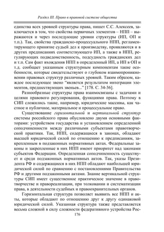 Раздел III. Право в правовой системе общества
176
единства всех уровней структуры права, пишет С.С. Алексеев, за-
ключается в том, что свойства первичных элементов – НПП – вы-
ражаются и через последующие уровни структуры (ИП, ОП и
т.п.). Так, свойства гражданско-процессуального НПП, регламен-
тирующего принятие судьей дел к производству, проявляются и в
других предписаниях соответствующего ИП, а также в НПП, ре-
гулирующих подведомственность, подсудность гражданских дел
и т.п. Сам факт вхождения НПП в определенный ИП, а ИП в ОП и
т.д. сообщает указанным структурным компонентам такие осо-
бенности, которые свидетельствуют о глубоком взаимопроникно-
вении правовых структур различных уровней. Таким образом, ка-
ждое последующее звено “является результатом интеграции эле-
ментов, предшествующих звеньев...” [178. С. 34-36].
Разнообразные структуры права взаимосвязаны с задачами и
целями правового регулирования, функциями права. Поэтому в
СИП сложились такие, например, юридические массивы, как ча-
стное и публичное, материальное и процессуальное право.
Существование горизонтальной и вертикальной структур
системы российского права обусловлено двумя основными фак-
торами: устройством государства и установлением определенной
соподчиненности между различными субъектами правотворче-
ской практики. Так, НПП, содержащиеся в законах, обладают
высшей юридической силой по отношению к предписаниям, за-
крепленным в подзаконных нормативных актах. Федеральные за-
коны и закрепленные в них НПП имеют приоритет над законами
субъектов Федерации. Определенная соподчиненность существу-
ет и среди подзаконных нормативных актов. Так, указы Прези-
дента РФ и содержащиеся в них НПП обладают наибольшей юри-
дической силой по сравнению с постановлениями Правительства
РФ и другими подзаконными актами. Знание вертикальной струк-
туры СИП имеет существенное практическое значение в право-
творчестве и правореализации, при толковании и систематизации
права, в деятельности судебных и правоохранительных органов.
Горизонтальная структура позволяет выявить все НПП и ак-
ты, которые обладают по отношению друг к другу одинаковой
юридической силой. Указанная структура также представляется
весьма сложной в силу сложности федеративного устройства Рос-
Copyright ОАО «ЦКБ «БИБКОМ» & ООО «Aгентство Kнига-Cервис»
 
