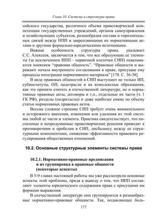 Глава 10. Система и структуры права
177
сийского государства, различного объема правотворческой ком-
петенции государственных учреждений, органов самоуправления
и хозяйствующих субъектов, разнообразия состава и горизонталь-
ных связей между НПП и закрепляющими их нормативными ак-
тами и другими формально-юридическими источниками.
Важная особенность структуры права, указывает
С.С. Алексеев, заключается в том, что все образующие ее элемен-
ты (за исключением НПП – первичной клеточки СИП) охватыва-
ются понятием “правовая общность”. “Правовые общности и вы-
ражают начала внутреннего согласования в праве, присущие ему
процессы интеграции нормативного материала” [178. С. 36-38].
В виде правовых общностей в СИП выступают не только ИП,
субинституты, ОП, подотрасли и их комплексные образования,
как это принято считать в отечественной литературе, но и норма-
тивные правовые акты, договоры и т.п., отдельные их части (ч. 1
ГК РФ), разделы (подразделы) и даже наиболее емкие по объему
статьи нормативных правовых актов.
Весьма сложное строение СИП требует очень внимательного
и осторожного внесения, изменения или удаления из этой систе-
мы любой ее части и элемента. Практика свидетельствует, что по-
спешные и непродуманные правотворческие решения приводят к
противоречиям и пробелам в СИП, дисбалансу между ее струк-
турными компонентами, снижению эффективности правового ре-
гулирования общественных отношений.
10.2. Основные структурные элементы системы права
10.2.1. Нормативно-правовые предписания
и их группировка в правовые общности
(некоторые аспекты)
В 5-9 главах настоящей работы мы уже рассмотрели основные
аспекты этой проблемы, придя к выводу о том, что НПП состав-
ляют элементы юридического содержания права с присущими им
формами выражения.
В отечественной литературе они группируются в разнообраз-
ные нормативно-правовые общности. Так, подавляющее боль-
Copyright ОАО «ЦКБ «БИБКОМ» & ООО «Aгентство Kнига-Cервис»
 