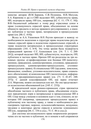 Раздел III. Право в правовой системе общества
178
шинство авторов (В.М. Баранов, С.В. Поленина, Н.И. Матузов,
Е.А. Киримова и др.) в СИП выделяют НП, субинституты права,
ИП, подотрасли права, ОП (см., например [62. С. 11; 179. С. 10]).
В.В. Оксамытный добавляет к этому ряду отраслевые семьи в
праве («совокупность отраслей права, объединенных на основе
общности предмета и метода правового регулирования»), а имен-
но: публичное и частное право, материальное и процессуальное
право (см. [80. С. 410]).
Вслед за А.А. Ушаковым В.П. Реутов приходит к выводу «о
необходимости выделения в структуре права подсистемы регуля-
тивных отраслей права и подсистемы охранительных отраслей, а
также подсистем материальных и процессуальных структурных
образований» [181. С. 8-9]. Эта точка зрения была подвергнута
справедливой критике С.С. Алексеевым (см. [16. Т. 1. С. 260-
261]), который выделяет НП, ИП, субинституты, подотрасли, ОП,
публичное и частное право. Причем ОП им разделены на три ос-
новных группы: а) профилирующие или базовые ОП (конститу-
ционное, гражданское, административное, уголовное, гражданско-
процессуальное, административно-процессуальное, уголовно-
процессуальное право); б) специальные ОП (трудовое, земельное,
финансовое, семейное, уголовно-исполнительное, право социаль-
ного обеспечения); в) комплексные ОП (экологическое, информа-
ционное, предпринимательское право) (см. [71. С. 41-47; 248-
257]). С данной классификацией ОП, как верно отмечает
Л.А. Морозова, можно соглашаться или нет. Но она представляет-
ся недостаточно обоснованной (см. [145. С. 233]).
В юридической науке романо-германских стран признается
обособление частного и публичного права, объединение отдель-
ных юридических норм в материальные и процессуальные ИП и
ОП. Спор между учеными в основном идет о том, относить ли не-
которые ОП (например, гражданское процессуальное право) к
публичному или частному праву, а также о необходимости рас-
сматривать торговое, морское, сельскохозяйственное, воздушное,
трудовое и некоторые другие отрасли в качестве «смешанных»
ОП (см., например [66. C. 154 и след.; 75. С. 86 и след.]).
Для системы англосаксонского права неприемлемо разграни-
чение его на частное и публичное, но и поныне в ней сохраняется
Copyright ОАО «ЦКБ «БИБКОМ» & ООО «Aгентство Kнига-Cервис»
 