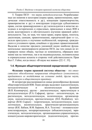 Раздел I. Введение в теорию правовой системы общества
18
5. Теория ПСО – это наука методологическая. Разрабатывае-
мые ею понятия и категории (норма права, правоотношение, юри-
дическая ответственность и др.), концепции (правотворчества,
правопреемства и др.) и конструкции (структура субъективного
права, состав правонарушения и др.) используются в качестве ис-
ходных в исторических и отраслевых, прикладных и иных ЮН в
целях всестороннего и обстоятельного изучения правовой дейст-
вительности. Так, не зная, что такое право, норма права, гипотеза,
диспозиция, санкция, правоотношение, юридический факт и т.п.,
нельзя приступать к изучению особенностей, например, граждан-
ского и уголовного права, семейных и трудовых правоотношений.
Выделяя в качестве предмета указанной науки наиболее фунда-
ментальные закономерности развития ПСО, мы тем самым не иг-
норируем менее общие, частные ее компоненты, обращаем вни-
мание как на типичные, так и на индивидуальные, положительные
и отрицательные аспекты и стороны этой действительности. Прав
был Г. Гейне, когда писал: «В науке все важно» [22. С. 33].
1.4. Функции общетеоретической юридической науки
Функции теории правовой системы общества – это отно-
сительно обособленные направления однородного (гомогенного),
предметного ее воздействия на сознание людей, другие науки,
юридическую и общественную практику.
В литературе рассматриваются самые разнообразные функции
общетеоретической ЮН. Одни авторы выделяют идеологическую,
методологическую и воспитательную функции
(В.П. Казимирчук), другие – диагностическую, эвристическую и
методологическую (Р.А. Сафаров), третьи – онтологическую, эв-
ристическую, методологическую, политическую, организатор-
скую, идеологическую, прогностическую (П.Е. Недбайло), чет-
вертые (В.М. Сырых) – теоретическую, методологическую, идео-
логическую, воспитательную, практически-организационную;
пятые (В.К. Бабаев, В.М. Баранов, В.А. Толстик) – познавательно-
констатирующую, интерпретационную (объяснительную), эври-
стическую, методологическую, организационно-управленческую,
концептуально-мировоззренческую (идеологическую), прогно-
Copyright ОАО «ЦКБ «БИБКОМ» & ООО «Aгентство Kнига-Cервис»
 