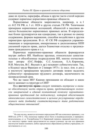 Раздел III. Право в правовой системе общества
180
даже их пункты, параграфы, абзацы и другие части статей нередко
содержат первичные нормативно-правовые общности.
Нормативные общности закрепляются, например, в п. 1
ст. 612 ГК РФ, п. 1 ст. 1024 и других статьях ГК РФ. Типичными
примерами нормативных ассоциаций, общностей и массивов яв-
ляется большинство нормативных правовых актов. В определен-
ные блоки группируются как однородные, так и разные по своему
содержанию, формам выражения, способам воздействия и другим
параметрам предписания. В ст. 43 СК РФ содержатся управомо-
чивающие и запрещающие, императивные и диспозитивные НПП
указанной отрасли права, дается бланкетная отсылка к предписа-
ниям гражданского права и т.д.
Первичные нормативно-правовые общности формируются
внутри любого ИП. Наиболее крупные, относительно самостоя-
тельные и обособленные подразделения ИП, многие отечествен-
ные авторы (О.С. Иоффе, С.С. Алексеев, Е.А. Киримова,
Н.И. Матузов, В.С. Якушев и др.) называют субинститутами. Так,
в Кодексе труда Франции от 2 января 1973 г. (с посл. изм. и доп.)
в институте прекращения трудового договора можно выделить
субинститут прекращения трудового договора, заключенного на
неопределенный срок.
Что же такое ИП? Какими признаками он обладает и какое
место занимает в структуре и СИП?
Под институтом права следует понимать внутренне и внеш-
не обособленную часть отрасли права, представляющую логиче-
ски завершенный и единый компактный комплекс нормативно-
правовых предписаний (их подсистему), который обеспечивает
относительно самостоятельное и цельное регулирование опреде-
ленного вида (подвида) соответствующего типа родственных
общественных отношений∗
.
∗
На наш взгляд, является неточным определение ИП как комплекса правовых, а не
НПП (см. [179. C. 15]), поскольку первые могут быть и индивидуальными, и праворазъ-
яснительными, и т.д. Употребление Е.А. Киримовой термина «правовой институт» вме-
сто «институт права» также представляется не совсем удачным, так как под правовым
институтом можно понимать любое юридическое образование (учебное учреждение, от-
ветственность и т.п.).
Copyright ОАО «ЦКБ «БИБКОМ» & ООО «Aгентство Kнига-Cервис»
 