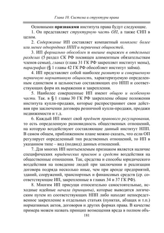 Глава 10. Система и структуры права
181
Основными признаками института права будут следующие.
1. Он представляет структурную часть ОП, а также СИП в
целом.
2. Содержание ИП составляет компактный комплекс более
или менее однородных НПП и первичных общностей.
3. ИП формально обособлен и внешне выражен в отдельных
разделах (5 раздел СК РФ посвящен алиментным обязательствам
членов семьи), главах (глава 31 ГК РФ закрепляет институт мены),
параграфах (§ 1 главы 42 ГК РФ обособляет институт займа).
4. ИП представляет собой наиболее развитую и совершенную
первичную нормативную общность, характеризуемую определен-
ным единством и цельностью составляющих его НПП и соответ-
ствующих форм их выражения и закрепления.
5. Наиболее совершенные ИП имеют общую и особенную
части. Так. в § 1 главы 30 ГК РФ закреплены общие положения
института купли-продажи, которые распространяют свои дейст-
вия при заключении договора розничной купли-продажи, продажи
недвижимости и т.д.
6. Каждый ИП имеет свой предмет правового регулирования,
то есть определенную разновидность общественных отношений,
на которую воздействуют составляющие данный институт НПП.
В самом общем, приближенном плане можно сказать, что если ОП
регулирует определенный тип родственных отношений, то ИП в
указанном типе – вид (подвид) данных отношений.
7. Для многих ИП неотъемлемым признаком является наличие
специфических юридических приемов и средств воздействия на
общественные отношения. Так, средства и способы юридического
воздействия на поведение людей при заключении и реализации
договора подряда несколько иные, чем при аренде предприятий,
зданий, сооружений, транспортных и финансовых средств (ср. со-
ответствующие ИП, закрепленные в главах 34 и 37 ГК РФ).
8. Многим ИП присущи относительно самостоятельные, ис-
ходные идейные начала (принципы), которые выводятся логиче-
ским путем из соответствующих НПП либо находят непосредст-
венное закрепление в отдельных статьях (пунктах, абзацах и т.п.)
нормативных актов, договоров и других формах права. В качестве
примера можем назвать принцип возмещения вреда в полном объ-
Copyright ОАО «ЦКБ «БИБКОМ» & ООО «Aгентство Kнига-Cервис»
 