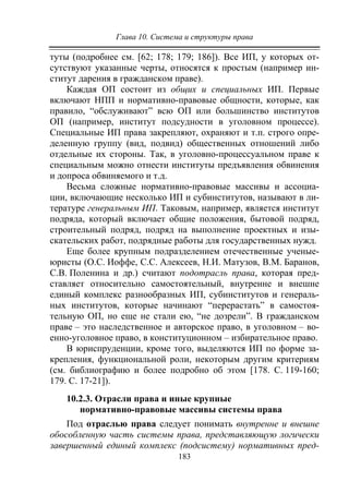Глава 10. Система и структуры права
183
туты (подробнее см. [62; 178; 179; 186]). Все ИП, у которых от-
сутствуют указанные черты, относятся к простым (например ин-
ститут дарения в гражданском праве).
Каждая ОП состоит из общих и специальных ИП. Первые
включают НПП и нормативно-правовые общности, которые, как
правило, “обслуживают” всю ОП или большинство институтов
ОП (например, институт подсудности в уголовном процессе).
Специальные ИП права закрепляют, охраняют и т.п. строго опре-
деленную группу (вид, подвид) общественных отношений либо
отдельные их стороны. Так, в уголовно-процессуальном праве к
специальным можно отнести институты предъявления обвинения
и допроса обвиняемого и т.д.
Весьма сложные нормативно-правовые массивы и ассоциа-
ции, включающие несколько ИП и субинститутов, называют в ли-
тературе генеральным ИП. Таковым, например, является институт
подряда, который включает общие положения, бытовой подряд,
строительный подряд, подряд на выполнение проектных и изы-
скательских работ, подрядные работы для государственных нужд.
Еще более крупным подразделением отечественные ученые-
юристы (О.С. Иоффе, С.С. Алексеев, Н.И. Матузов, В.М. Баранов,
С.В. Поленина и др.) считают подотрасль права, которая пред-
ставляет относительно самостоятельный, внутренне и внешне
единый комплекс разнообразных ИП, субинститутов и генераль-
ных институтов, которые начинают “перерастать” в самостоя-
тельную ОП, но еще не стали ею, “не дозрели”. В гражданском
праве – это наследственное и авторское право, в уголовном – во-
енно-уголовное право, в конституционном – избирательное право.
В юриспруденции, кроме того, выделяются ИП по форме за-
крепления, функциональной роли, некоторым другим критериям
(см. библиографию и более подробно об этом [178. С. 119-160;
179. С. 17-21]).
10.2.3. Отрасли права и иные крупные
нормативно-правовые массивы системы права
Под отраслью права следует понимать внутренне и внешне
обособленную часть системы права, представляющую логически
завершенный единый комплекс (подсистему) нормативных пред-
Copyright ОАО «ЦКБ «БИБКОМ» & ООО «Aгентство Kнига-Cервис»
 