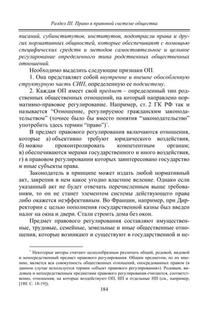 Раздел III. Право в правовой системе общества
184
писаний, субинститутов, институтов, подотрасли права и дру-
гих нормативных общностей, которые обеспечивают с помощью
специфических средств и методов самостоятельное и цельное
регулирование определенного типа родственных общественных
отношений.
Необходимо выделить следующие признаки ОП.
1. Она представляет собой внутренне и внешне обособленную
структурную часть СИП, определенную ее подсистему.
2. Каждая ОП имеет свой предмет – определенный тип род-
ственных общественных отношений, на который направлено нор-
мативно-правовое регулирование. Например, ст. 2 ГК РФ так и
называется “Отношение, регулируемое гражданским законода-
тельством” (точнее было бы вместо понятия “законодательство”
употребить здесь термин “право”)∗
.
В предмет правового регулирования включаются отношения,
которые а) объективно требуют юридического воздействия,
б) можно проконтролировать компетентным органам;
в) обеспечиваются мерами государственного и иного воздействия,
г) в правовом регулировании которых заинтересовано государство
и иные субъекты права.
Законодатель в принципе может издать любой нормативный
акт, закрепив в нем какое угодно властное веление. Однако если
указанный акт не будет отвечать перечисленным выше требова-
ниям, то он не станет элементом системы действующего права
либо окажется неэффективным. Во Франции, например, при Дир-
ректории с целью пополнения государственной казны был введен
налог на окна и двери. Стали строить дома без окон.
Предмет правового регулирования составляют имуществен-
ные, трудовые, семейные, земельные и иные общественные отно-
шения, которые возникают и существуют в государственной и не-
∗
Некоторые авторы считают целесообразным различать общий, родовой, видовой
и непосредственный предмет правового регулирования. Общим предметом, по их мне-
нию, является вся совокупность общественных отношений, опосредованных правом (в
данном случае используется термин «объект правового регулирования»). Родовым, ви-
довым и непосредственным предметами правового регулирования считаются, соответст-
венно, отношения, на которые воздействуют ОП, ИП и отдельные НП (см., например,
[180. С. 18-19]).
Copyright ОАО «ЦКБ «БИБКОМ» & ООО «Aгентство Kнига-Cервис»
 