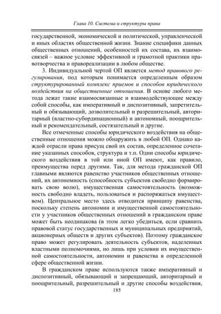 Глава 10. Система и структуры права
185
государственной, экономической и политической, управленческой
и иных областях общественной жизни. Знание специфики данных
общественных отношений, особенностей их состава, их взаимо-
связей – важное условие эффективной и грамотной практики пра-
вотворчества и правореализации в любом обществе.
3. Индивидуальной чертой ОП является метод правового ре-
гулирования, под которым понимается определенным образом
структурированный комплекс приемов и способов юридического
воздействия на общественные отношения. В основе любого ме-
тода лежат такие взаимосвязанные и взаимодействующие между
собой способы, как императивный и диспозитивный, запретитель-
ный и обязывающий, дозволительный и разрешительный, автори-
тарный (властно-субординационный) и автономный, поощритель-
ный и рекомендательный, состязательный и другие.
Все отмеченные способы юридического воздействия на обще-
ственные отношения можно обнаружить в любой ОП. Однако ка-
ждой отрасли права присущ свой их состав, определенное сочета-
ние указанных способов, структура и т.п. Одни способы юридиче-
ского воздействия в той или иной ОП имеют, как правило,
преимущества перед другими. Так, для метода гражданской ОП
главными являются равенство участников общественных отноше-
ний, их автономность (способность субъектов свободно формиро-
вать свою волю), имущественная самостоятельность (возмож-
ность свободно владеть, пользоваться и распоряжаться имущест-
вом). Центральное место здесь отводится принципу равенства,
поскольку степень автономии и имущественной самостоятельно-
сти у участников общественных отношений в гражданском праве
может быть неодинакова (в этом легко убедиться, если сравнить
правовой статус государственных и муниципальных предприятий,
акционерных обществ и других субъектов). Поэтому гражданское
право может регулировать деятельность субъектов, наделенных
властными полномочиями, но лишь при условии их имуществен-
ной самостоятельности, автономии и равенства в определенной
сфере общественной жизни.
В гражданском праве используются также императивный и
диспозитивный, обязывающий и запрещающий, авторитарный и
поощрительный, разрешительный и другие способы воздействия,
Copyright ОАО «ЦКБ «БИБКОМ» & ООО «Aгентство Kнига-Cервис»
 