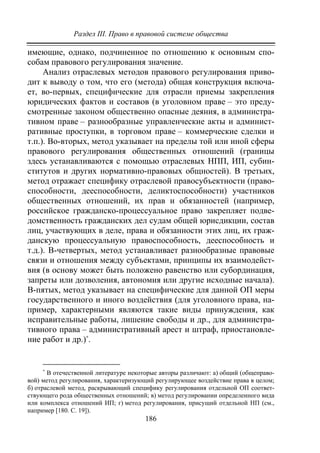 Раздел III. Право в правовой системе общества
186
имеющие, однако, подчиненное по отношению к основным спо-
собам правового регулирования значение.
Анализ отраслевых методов правового регулирования приво-
дит к выводу о том, что его (метода) общая конструкция включа-
ет, во-первых, специфические для отрасли приемы закрепления
юридических фактов и составов (в уголовном праве – это преду-
смотренные законом общественно опасные деяния, в администра-
тивном праве – разнообразные управленческие акты и админист-
ративные проступки, в торговом праве – коммерческие сделки и
т.п.). Во-вторых, метод указывает на пределы той или иной сферы
правового регулирования общественных отношений (границы
здесь устанавливаются с помощью отраслевых НПП, ИП, субин-
ститутов и других нормативно-правовых общностей). В третьих,
метод отражает специфику отраслевой правосубъектности (право-
способности, дееспособности, деликтоспособности) участников
общественных отношений, их прав и обязанностей (например,
российское гражданско-процессуальное право закрепляет подве-
домственность гражданских дел судам общей юрисдикции, состав
лиц, участвующих в деле, права и обязанности этих лиц, их граж-
данскую процессуальную правоспособность, дееспособность и
т.д.). В-четвертых, метод устанавливает разнообразные правовые
связи и отношения между субъектами, принципы их взаимодейст-
вия (в основу может быть положено равенство или субординация,
запреты или дозволения, автономия или другие исходные начала).
В-пятых, метод указывает на специфические для данной ОП меры
государственного и иного воздействия (для уголовного права, на-
пример, характерными являются такие виды принуждения, как
исправительные работы, лишение свободы и др., для администра-
тивного права – административный арест и штраф, приостановле-
ние работ и др.)∗
.
∗
В отечественной литературе некоторые авторы различают: а) общий (общеправо-
вой) метод регулирования, характеризующий регулирующее воздействие права в целом;
б) отраслевой метод, раскрывающий специфику регулирования отдельной ОП соответ-
ствующего рода общественных отношений; в) метод регулировании определенного вида
или комплекса отношений ИП; г) метод регулирования, присущий отдельной НП (см.,
например [180. С. 19]).
Copyright ОАО «ЦКБ «БИБКОМ» & ООО «Aгентство Kнига-Cервис»
 