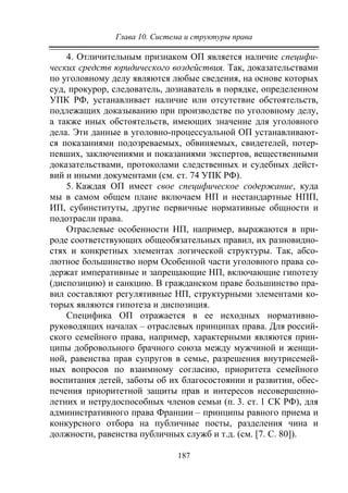 Глава 10. Система и структуры права
187
4. Отличительным признаком ОП является наличие специфи-
ческих средств юридического воздействия. Так, доказательствами
по уголовному делу являются любые сведения, на основе которых
суд, прокурор, следователь, дознаватель в порядке, определенном
УПК РФ, устанавливает наличие или отсутствие обстоятельств,
подлежащих доказыванию при производстве по уголовному делу,
а также иных обстоятельств, имеющих значение для уголовного
дела. Эти данные в уголовно-процессуальной ОП устанавливают-
ся показаниями подозреваемых, обвиняемых, свидетелей, потер-
певших, заключениями и показаниями экспертов, вещественными
доказательствами, протоколами следственных и судебных дейст-
вий и иными документами (см. ст. 74 УПК РФ).
5. Каждая ОП имеет свое специфическое содержание, куда
мы в самом общем плане включаем НП и нестандартные НПП,
ИП, субинституты, другие первичные нормативные общности и
подотрасли права.
Отраслевые особенности НП, например, выражаются в при-
роде соответствующих общеобязательных правил, их разновидно-
стях и конкретных элементах логической структуры. Так, абсо-
лютное большинство норм Особенной части уголовного права со-
держат императивные и запрещающие НП, включающие гипотезу
(диспозицию) и санкцию. В гражданском праве большинство пра-
вил составляют регулятивные НП, структурными элементами ко-
торых являются гипотеза и диспозиция.
Специфика ОП отражается в ее исходных нормативно-
руководящих началах – отраслевых принципах права. Для россий-
ского семейного права, например, характерными являются прин-
ципы добровольного брачного союза между мужчиной и женщи-
ной, равенства прав супругов в семье, разрешения внутрисемей-
ных вопросов по взаимному согласию, приоритета семейного
воспитания детей, заботы об их благосостоянии и развитии, обес-
печения приоритетной защиты прав и интересов несовершенно-
летних и нетрудоспособных членов семьи (п. 3. ст. 1 СК РФ), для
административного права Франции – принципы равного приема и
конкурсного отбора на публичные посты, разделения чина и
должности, равенства публичных служб и т.д. (см. [7. С. 80]).
Copyright ОАО «ЦКБ «БИБКОМ» & ООО «Aгентство Kнига-Cервис»
 