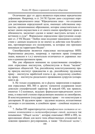 Раздел III. Право в правовой системе общества
188
Отличными друг от друга являются отраслевые юридические
дефиниции. Например, в ст. 24 ГК Грузии дано следующее опре-
деление юридического лица: “Юридическое лицо – это созданное
для достижения определенной цели, имеющее собственное иму-
щество, организованное образование, которое самостоятельно от-
вечает своим имуществом и от своего имени приобретает права и
обязанности, заключает сделки и может выступать истцом и от-
ветчиком в суде”. Формальное определение преступления содер-
жит ст. 2 УК Индии: “Любое лицо подлежит наказанию в соответ-
ствии с данным кодексом (и не иначе) за действие или бездейст-
вие, противоречащее его положениям, за которые оно признано
виновным на территории Индии”.
Своеобразными являются отраслевые нестандартные НПП.
Нормативные рисунки, например, в торговом праве (товарные
знаки, вывески и т.п.) значительно отличаются от дорожных зна-
ков в административном праве.
Мы уже обращали внимание на существование специфиче-
ских отраслевых институтов, субинститутов и более “мелких”
первичных общностей. Так, российскому конституционному пра-
ву присущ институт гражданства и др., российскому трудовому
праву – институты заработной платы и др., индусскому семейно-
му праву – институты раздельного проживания супругов (сепара-
ция) и др.
6. Не только содержание, но и формы закрепления и выраже-
ния отраслевых НП, ИП и других элементов содержания носят
довольно специфический характер. В каждой ОП, как правило,
имеются 1-2 основных, ведущих формально-юридических источ-
ника, в известной степени определяющих внешнее ее своеобразие.
В конституционном (государственном) праве – это конституции и
декларации. В трудовом праве – трудовые кодексы, коллективные
договоры и соглашения, в семейном праве – семейные кодексы и
т.д.
7. Любая ОП характеризуется специфическим составом ее ос-
новных компонентов и системообразующих связей, наличием так
называемых “Общей части”, которая охватывает НПП и ИП, за-
крепляющие общие для всего типа общественных отношений по-
ложения правового регулирования, а также “Особенной части”,
Copyright ОАО «ЦКБ «БИБКОМ» & ООО «Aгентство Kнига-Cервис»
 