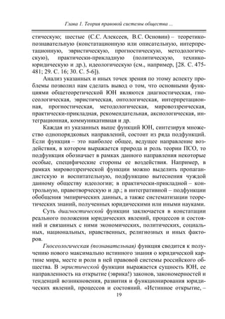 Глава 1. Теория правовой системы общества ...
19
стическую; шестые (С.С. Алексеев, В.С. Основин) – теоретико-
познавательную (констатационную или описательную, интерпре-
тационную, эвристическую, прогностическую, методологиче-
скую), практически-прикладную (политическую, технико-
юридическую и др.), идеологическую (см., например, [28. С. 475-
481; 29. С. 16; 30. С. 5-6]).
Анализ указанных и иных точек зрения по этому аспекту про-
блемы позволил нам сделать вывод о том, что основными функ-
циями общетеоретической ЮН являются диагностическая, гно-
сеологическая, эвристическая, онтологическая, интерпретацион-
ная, прогностическая, методологическая, мировоззренческая,
практически-прикладная, рекомендательная, аксиологическая, ин-
теграционная, коммуникативная и др.
Каждая из указанных выше функций ЮН, синтезируя множе-
ство однопорядковых направлений, состоит из ряда подфункций.
Если функция – это наиболее общее, ведущее направление воз-
действия, в котором выражается природа и роль теории ПСО, то
подфункция обозначает в рамках данного направления некоторые
особые, специфические стороны ее воздействия. Например, в
рамках мировоззренческой функции можно выделить пропаган-
дистскую и воспитательную, подфункцию вытеснения чуждой
данному обществу идеологии; в практически-прикладной – кон-
трольную, правотворческую и др.; в интегративной – подфункции
обобщения эмпирических данных, а также систематизации теоре-
тических знаний, полученных юридическими или иными науками.
Суть диагностической функции заключается в констатации
реального положения юридических явлений, процессов и состоя-
ний и связанных с ними экономических, политических, социаль-
ных, национальных, нравственных, религиозных и иных факто-
ров.
Гносеологическая (познавательная) функция сводится к полу-
чению нового максимально истинного знания о юридической кар-
тине мира, месте и роли в ней правовой системы российского об-
щества. В эвристической функции выражается сущность ЮН, ее
направленность на открытие (эврика!) законов, закономерностей и
тенденций возникновения, развития и функционирования юриди-
ческих явлений, процессов и состояний. «Истинное открытие, –
Copyright ОАО «ЦКБ «БИБКОМ» & ООО «Aгентство Kнига-Cервис»
 