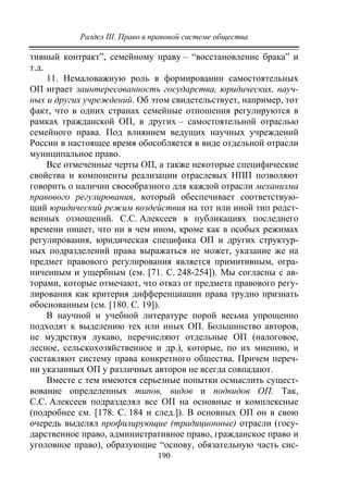 Раздел III. Право в правовой системе общества
190
тивный контракт”, семейному праву – “восстановление брака” и
т.д.
11. Немаловажную роль в формировании самостоятельных
ОП играет заинтересованность государства, юридических, науч-
ных и других учреждений. Об этом свидетельствует, например, тот
факт, что в одних странах семейные отношения регулируются в
рамках гражданской ОП, в других – самостоятельной отраслью
семейного права. Под влиянием ведущих научных учреждений
России в настоящее время обособляется в виде отдельной отрасли
муниципальное право.
Все отмеченные черты ОП, а также некоторые специфические
свойства и компоненты реализации отраслевых НПП позволяют
говорить о наличии своеобразного для каждой отрасли механизма
правового регулирования, который обеспечивает соответствую-
щий юридический режим воздействия на тот или иной тип родст-
венных отношений. С.С. Алексеев в публикациях последнего
времени пишет, что ни в чем ином, кроме как в особых режимах
регулирования, юридическая специфика ОП и других структур-
ных подразделений права выражаться не может, указание же на
предмет правового регулирования является примитивным, огра-
ниченным и ущербным (см. [71. С. 248-254]). Мы согласны с ав-
торами, которые отмечают, что отказ от предмета правового регу-
лирования как критерия дифференциации права трудно признать
обоснованным (см. [180. С. 19]).
В научной и учебной литературе порой весьма упрощенно
подходят к выделению тех или иных ОП. Большинство авторов,
не мудрствуя лукаво, перечисляют отдельные ОП (налоговое,
лесное, сельскохозяйственное и др.), которые, по их мнению, и
составляют систему права конкретного общества. Причем переч-
ни указанных ОП у различных авторов не всегда совпадают.
Вместе с тем имеются серьезные попытки осмыслить сущест-
вование определенных типов, видов и подвидов ОП. Так,
С.С. Алексеев подразделял все ОП на основные и комплексные
(подробнее см. [178. С. 184 и след.]). В основных ОП он в свою
очередь выделял профилирующие (традиционные) отрасли (госу-
дарственное право, административное право, гражданское право и
уголовное право), образующие “основу, обязательную часть сис-
Copyright ОАО «ЦКБ «БИБКОМ» & ООО «Aгентство Kнига-Cервис»
 