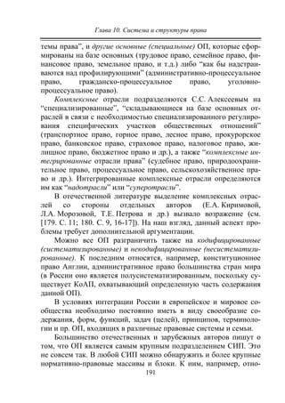 Глава 10. Система и структуры права
191
темы права”, и другие основные (специальные) ОП, которые сфор-
мированы на базе основных (трудовое право, семейное право, фи-
нансовое право, земельное право, и т.д.) либо “как бы надстраи-
ваются над профилирующими” (административно-процессуальное
право, гражданско-процессуальное право, уголовно-
процессуальное право).
Комплексные отрасли подразделяются С.С. Алексеевым на
“специализированные”, “складывающиеся на базе основных от-
раслей в связи с необходимостью специализированного регулиро-
вания специфических участков общественных отношений”
(транспортное право, горное право, лесное право, прокурорское
право, банковское право, страховое право, налоговое право, жи-
лищное право, бюджетное право и др.), а также “комплексные ин-
тегрированные отрасли права” (судебное право, природоохрани-
тельное право, процессуальное право, сельскохозяйственное пра-
во и др.). Интегрированные комплексные отрасли определяются
им как “надотрасли” или “суперотрасли”.
В отечественной литературе выделение комплексных отрас-
лей со стороны отдельных авторов (Е.А. Киримовой,
Л.А. Морозовой, Т.Е. Петрова и др.) вызвало возражение (см.
[179. С. 11; 180. С. 9, 16-17]). На наш взгляд, данный аспект про-
блемы требует дополнительной аргументации.
Можно все ОП разграничить также на кодифицированные
(систематизированные) и некодифицированные (несистематизи-
рованные). К последним относятся, например, конституционное
право Англии, административное право большинства стран мира
(в России оно является полусистематизированным, поскольку су-
ществует КоАП, охватывающий определенную часть содержания
данной ОП).
В условиях интеграции России в европейское и мировое со-
общества необходимо постоянно иметь в виду своеобразие со-
держания, форм, функций, задач (целей), принципов, терминоло-
гии и пр. ОП, входящих в различные правовые системы и семьи.
Большинство отечественных и зарубежных авторов пишут о
том, что ОП является самым крупным подразделением СИП. Это
не совсем так. В любой СИП можно обнаружить и более крупные
нормативно-правовые массивы и блоки. К ним, например, отно-
Copyright ОАО «ЦКБ «БИБКОМ» & ООО «Aгентство Kнига-Cервис»
 