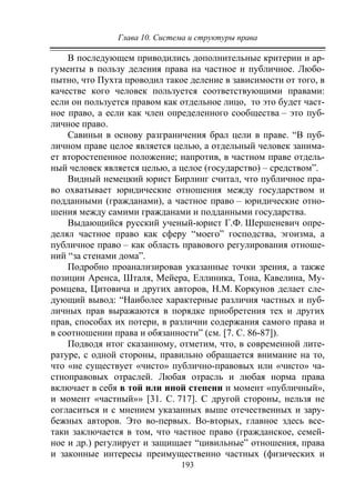 Глава 10. Система и структуры права
193
В последующем приводились дополнительные критерии и ар-
гументы в пользу деления права на частное и публичное. Любо-
пытно, что Пухта проводил такое деление в зависимости от того, в
качестве кого человек пользуется соответствующими правами:
если он пользуется правом как отдельное лицо, то это будет част-
ное право, а если как член определенного сообщества – это пуб-
личное право.
Савиньи в основу разграничения брал цели в праве. “В пуб-
личном праве целое является целью, а отдельный человек занима-
ет второстепенное положение; напротив, в частном праве отдель-
ный человек является целью, а целое (государство) – средством”.
Видный немецкий юрист Бирлинг считал, что публичное пра-
во охватывает юридические отношения между государством и
подданными (гражданами), а частное право – юридические отно-
шения между самими гражданами и подданными государства.
Выдающийся русский ученый-юрист Г.Ф. Шершеневич опре-
делял частное право как сферу “моего” господства, эгоизма, а
публичное право – как область правового регулирования отноше-
ний “за стенами дома”.
Подробно проанализировав указанные точки зрения, а также
позиции Аренса, Шталя, Мейера, Еллиника, Тона, Кавелина, Му-
ромцева, Цитовича и других авторов, Н.М. Коркунов делает сле-
дующий вывод: “Наиболее характерные различия частных и пуб-
личных прав выражаются в порядке приобретения тех и других
прав, способах их потери, в различии содержания самого права и
в соотношении права и обязанности” (см. [7. С. 86-87]).
Подводя итог сказанному, отметим, что, в современной лите-
ратуре, с одной стороны, правильно обращается внимание на то,
что «не существует «чисто» публично-правовых или «чисто» ча-
стноправовых отраслей. Любая отрасль и любая норма права
включает в себя в той или иной степени и момент «публичный»,
и момент «частный»» [31. С. 717]. С другой стороны, нельзя не
согласиться и с мнением указанных выше отечественных и зару-
бежных авторов. Это во-первых. Во-вторых, главное здесь все-
таки заключается в том, что частное право (гражданское, семей-
ное и др.) регулирует и защищает “цивильные” отношения, права
и законные интересы преимущественно частных (физических и
Copyright ОАО «ЦКБ «БИБКОМ» & ООО «Aгентство Kнига-Cервис»
 