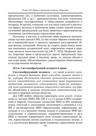 Раздел III. Право в правовой системе общества
194
юридических) лиц, а публичное (уголовное, административное,
финансовое ОП и др.) – преимущественно властные отношения,
обеспечивает государственные и общественные потребности и
интересы. В третьих, отнесение тех или иных отраслей и институ-
тов права к частному и публичному праву служит важной методо-
логической предпосылкой для более грамотного правотворчества,
толкования, систематизации и реализации права.
Поскольку и частное, и публичное право являются органиче-
скими частями единой СИП, то они тесным образом взаимосвяза-
ны и взаимодействуют в процессе правового регулирования об-
щественных отношений. Попытка же стереть грани между ними,
как показывают исторический опыт, современная теория и прак-
тика, является несостоятельной (ср. [46. С. 433]). Например, мно-
гие теоретики права и представители других юридических наук
относят трудовое право к частному праву, не замечая обилия в
нем норм права, обеспечивающих удовлетворения общественных
и государственных интересов.
10.2.4. Системообразующий механизм в праве
Системообразующий механизм – это такой комплекс внут-
ренних и внешних факторов, форм (способов), уровней, этапов и
пр., который обеспечивает единство, органическую цельность и
тесное взаимодействие всех компонентов права (нормативных
предписаний, институтов, субинститутов, отраслей, подотрас-
лей, иных нормативно-правовых общностей и массивов), его (пра-
ва) обособление в качестве относительно самостоятельной под-
системы в правовой системе общества.
Для СИП любого общества характерны связи между: отдель-
ными ее частями (НПП, ИП, ОП и т.п.) и целым (СИП); содержа-
нием и формой; отдельными элементами НПП (в НП, например,
между гипотезой и диспозицией, диспозицией и санкцией и т.п.);
НП и нестандартными НПП (юридическими дефинициями, ри-
сунками и т.п.); разными типами, видами и подвидами НПП (ре-
гулятивными и охранительными, управомочивающими и пр.);
НПП и статьями нормативного акта; статьями нормативных ак-
тов; нормативными актами (законами и подзаконными актами, и
т.д.); различными формами права (например, нормативным актом
Copyright ОАО «ЦКБ «БИБКОМ» & ООО «Aгентство Kнига-Cервис»
 
