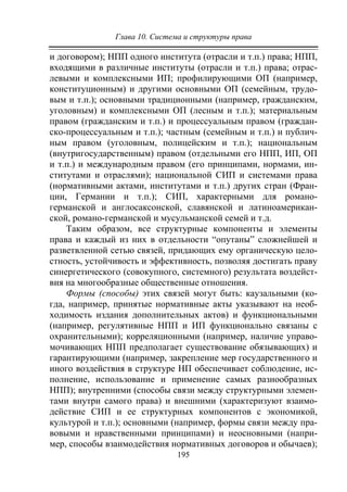 Глава 10. Система и структуры права
195
и договором); НПП одного института (отрасли и т.п.) права; НПП,
входящими в различные институты (отрасли и т.п.) права; отрас-
левыми и комплексными ИП; профилирующими ОП (например,
конституционным) и другими основными ОП (семейным, трудо-
вым и т.п.); основными традиционными (например, гражданским,
уголовным) и комплексными ОП (лесным и т.п.); материальным
правом (гражданским и т.п.) и процессуальным правом (граждан-
ско-процессуальным и т.п.); частным (семейным и т.п.) и публич-
ным правом (уголовным, полицейским и т.п.); национальным
(внутригосударственным) правом (отдельными его НПП, ИП, ОП
и т.п.) и международным правом (его принципами, нормами, ин-
ститутами и отраслями); национальной СИП и системами права
(нормативными актами, институтами и т.п.) других стран (Фран-
ции, Германии и т.п.); СИП, характерными для романо-
германской и англосаксонской, славянской и латиноамерикан-
ской, романо-германской и мусульманской семей и т.д.
Таким образом, все структурные компоненты и элементы
права и каждый из них в отдельности “опутаны” сложнейшей и
разветвленной сетью связей, придающих ему органическую цело-
стность, устойчивость и эффективность, позволяя достигать праву
синергетического (совокупного, системного) результата воздейст-
вия на многообразные общественные отношения.
Формы (способы) этих связей могут быть: каузальными (ко-
гда, например, принятые нормативные акты указывают на необ-
ходимость издания дополнительных актов) и функциональными
(например, регулятивные НПП и ИП функционально связаны с
охранительными); корреляционными (например, наличие управо-
мочивающих НПП предполагает существование обязывающих) и
гарантирующими (например, закрепление мер государственного и
иного воздействия в структуре НП обеспечивает соблюдение, ис-
полнение, использование и применение самых разнообразных
НПП); внутренними (способы связи между структурными элемен-
тами внутри самого права) и внешними (характеризуют взаимо-
действие СИП и ее структурных компонентов с экономикой,
культурой и т.п.); основными (например, формы связи между пра-
вовыми и нравственными принципами) и неосновными (напри-
мер, способы взаимодействия нормативных договоров и обычаев);
Copyright ОАО «ЦКБ «БИБКОМ» & ООО «Aгентство Kнига-Cервис»
 