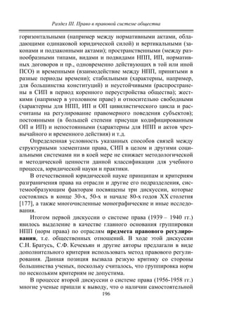 Раздел III. Право в правовой системе общества
196
горизонтальными (например между нормативными актами, обла-
дающими одинаковой юридической силой) и вертикальными (за-
конами и подзаконными актами); пространственными (между раз-
нообразными типами, видами и подвидами НПП, ИП, норматив-
ных договоров и пр., одновременно действующих в той или иной
ПСО) и временными (взаимодействие между НПП, принятыми в
разные периоды времени); стабильными (характерны, например,
для большинства конституций) и неустойчивыми (распростране-
ны в СИП в период коренного переустройства общества); жест-
кими (например в уголовном праве) и относительно свободными
(характерны для НПП, ИП и ОП цивилистического цикла и рас-
считаны на регулирование правомерного поведения субъектов);
постоянными (в большей степени присущи кодифицированным
ОП и ИП) и непостоянными (характерны для НПП и актов чрез-
вычайного и временного действия) и т.д.
Определенная условность указанных способов связей между
структурными элементами права, СИП в целом и другими соци-
альными системами ни в коей мере не снижает методологической
и методической ценности данной классификации для учебного
процесса, юридической науки и практики.
В отечественной юридической науке принципам и критериям
разграничения права на отрасли и другие его подразделения, сис-
темообразующим факторам посвящены три дискуссии, которые
состоялись в конце 30-х, 50-х и начале 80-х годов ХХ столетия
[177], а также многочисленные монографические и иные исследо-
вания.
Итогом первой дискуссии о системе права (1939 – 1940 гг.)
явилось выделение в качестве главного основания группировки
НПП (норм права) по отраслям предмета правового регулиро-
вания, т.е. общественных отношений. В ходе этой дискуссии
С.Н. Братусь, С.Ф. Кечекьян и другие авторы предлагали в виде
дополнительного критерия использовать метод правового регули-
рования. Данная позиция вызвала резкую критику со стороны
большинства ученых, поскольку считалось, что группировка норм
по нескольким критериям не допустима.
В процессе второй дискуссии о системе права (1956-1958 гг.)
многие ученые пришли к выводу, что о наличии самостоятельной
Copyright ОАО «ЦКБ «БИБКОМ» & ООО «Aгентство Kнига-Cервис»
 