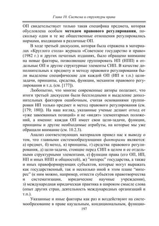 Глава 10. Система и структуры права
197
ОП свидетельствует только такая специфика предмета, которая
обусловлена особым методом правового регулирования, по-
скольку одни и те же общественные отношения регулировались
нормами, входящими в различные ОП.
В ходе третьей дискуссии, которая была отражена в материа-
лах «Круглого стола» журнала «Советское государство и право»
(1982 г.) и других печатных изданиях, было обращено внимание
на новые факторы, позволяющие группировать НП (НПП) в от-
дельные ОП и другие структурные элементы СИП. В качестве до-
полнительных к предмету и методу правового регулирования бы-
ли выделены специфические для каждой ОП (ИП и т.п.) цели-
задачи, принципы, средства, функции, механизм правового регу-
лирования и т.д. (см. [177]).
Любопытно, что многие современные авторы полагают, что
итоги третьей дискуссии были бесплодными и выделение допол-
нительных факторов ошибочным, считая основаниями группи-
ровки НП только предмет и метод правового регулирования (см.
[179; 180]). На наш взгляд, указанные ученые делают отход от
«уже завоеванных позиций» и не «видят» элементарных положе-
ний, а именно: каждая ОП имеет свои цели-задачи, функции,
принципы и другие необходимые атрибуты, на которые мы уже
обращали внимание (см. 10.2.3).
Анализ соответствующих материалов привел нас к выводу о
том, что главными системообразующими факторами являются:
а) предмет, б) метод, в) принципы, г) средства правового регули-
рования, д) цели-задачи, стоящие перед СИП в целом и ее отдель-
ными структурными элементами, е) функции права (его ОП, ИП,
НП и иных НПП и общностей), ж) ”интерес” государства, а также
и иных правоформирующих субъектов, которые могут выражать
как государственный, так и несколько иной в этом плане “инте-
рес” (к ним можно, например, отнести субъектов правотворчества
и систематизации, юридические научные учреждения),
з) международная юридическая практика в широком смысле слова
(опыт других стран, деятельность международных организаций и
т.п.).
Указанные и иные факторы как раз и воздействуют на систе-
мообразование в праве каузальным, кондициональным, функцио-
Copyright ОАО «ЦКБ «БИБКОМ» & ООО «Aгентство Kнига-Cервис»
 