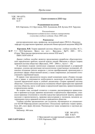 Предисловие
2
УДК 340.1(075)
ББК Х 0я73
К 27
Серия основана в 2000 году
Редакционная коллегия:
В.Н. Карташов, Л.Л. Кругликов, М.В. Лушникова, В.В. Бутнев, Н.Н. Тарусина
Рекомендовано
Редакционно-издательским советом университета
в качестве учебного издания. План 2004 года
Рецензенты:
доктор юридических наук, профессор, заслуженный юрист РФ Н.А. Власенко;
кафедра государственно-правовых дисциплин Нижегородской академии МВД РФ
К 27
Карташов, В.Н. Теория правовой системы общества : учебное пособие. В 2 т.
Т. I / В.Н. Карташов ; Яросл. гос. ун-т. – Ярославль : ЯрГУ, 2005. – 547 с.
(Серия "Ярославская юридическая школа начала ХХI века")
ISBN 5-8397-0381-8
Данное учебное пособие является продолжением разработки общетеоретиче-
ских юридических проблем, начатой курсом лекций «Введение в общую теорию
правовой системы общества» (Ярославль, 1995 – 2004 гг., части 1 – 10).
В настоящем издании значительно сокращен иллюстративный и устаревший
материал, усилена аргументация методологически существенных положений, об-
новлено изложение многих вопросов с учетом преобразований, произошедших в
различных сферах общественной жизни, а также современных достижений отече-
ственной и зарубежной науки.
В первом томе предлагается модель новой концепции курса «Теория государ-
ства и права» и доказывается необходимость выделения в качестве фундамен-
тальной юридической науки и учебной дисциплины «Теории правовой системы
общества». Самостоятельные разделы посвящены общей характеристике правовой
системы общества, месту в ней права и юридической практики, правоотношениям
и юридическим связям.
Во втором томе, который готовится к изданию, рассматриваются правосозна-
ние и правовая культура, правовое воспитание и юридическое образование, соци-
ально-правовые отклонения и способы (средства) юридической защиты, правовое
наследие и преемственность, правовая аккультурация и экспансия, механизм де-
терминации и роль правовой системы в гражданском обществе.
Учебное пособие предназначено для студентов, обучающихся по специально-
сти 021100 Юриспруденция (дисциплина «Актуальные проблемы теории права»,
блок ДС), всех форм обучения. Рекомендуется также аспирантам и научным ра-
ботникам.
Библиогр.: 466 назв.
УДК 340.1(075)
ББК Х 0я73
ISBN 5-8397-0381-8
© Ярославский государственный университет, 2005
© В.Н. Карташов, 2005
Copyright ОАО «ЦКБ «БИБКОМ» & ООО «Aгентство Kнига-Cервис»
 