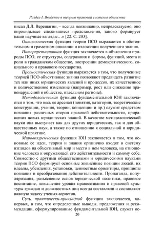 Раздел I. Введение в теорию правовой системы общества
20
писал Д.Л. Верещагин, – всегда неожиданно, непредсказуемо, оно
опрокидывает сложившиеся представления, заново формирует
наши научные взгляды…» [22. С. 203].
Онтологическая функция теории ПСО выражается в обстоя-
тельном и грамотном описании и изложении полученного знания.
Интерпретационная функция заключается в объяснении при-
роды ПСО, ее структуры, содержания и формы, функций, места и
роли в гражданском обществе, построении демократического, со-
циального и правового государства.
Прогностическая функция выражается в том, что полученные
теорией ПСО объективные знания позволяют предвидеть развитие
тех или иных юридических явлений и процессов, их качественное
и количественное изменение (например, рост или снижение пра-
вонарушений в обществе, отдельном регионе).
Методологическая функция фундаментальной ЮН заключа-
ется в том, что весь ее арсенал (понятия, категории, теоретические
конструкции, учения, теории, концепции и пр.) служит средством
познания различных сторон правовой действительности, прира-
щения новых юридических знаний. В качестве методологической
науки она выступает как для других юридических, так и для об-
щественных наук, а также по отношению к социальной и юриди-
ческой практике.
Мировоззренческая функция ЮН заключается в том, что ос-
новные ее идеи, теории и знания органично входят в систему
взглядов на объективный мир и место в нем человека, на отноше-
ние человека к окружающей его действительности и самому себе.
Совместно с другими общественными и юридическими науками
теория ПСО формирует основные жизненные позиции людей, их
идеалы, убеждения, установки, ценностные ориентиры, принципы
познания и преобразования действительности. Пропаганда, попу-
ляризация, разъяснение основ юридической политики, правовое
воспитание, повышение уровня правосознания и правовой куль-
туры граждан и должностных лиц всегда составляли и составляют
важную задачу ученых-юристов.
Суть практически-прикладной функции заключается, во-
первых, в том, что определенные выводы, предложения и реко-
мендации, сформулированные фундаментальной ЮН, служат ос-
Copyright ОАО «ЦКБ «БИБКОМ» & ООО «Aгентство Kнига-Cервис»
 