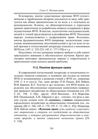 Глава 11. Функции права
201
В-четвертых, многие существенные признаки ФУП отечест-
венными и зарубежными авторами упускаются из виду либо трак-
туются как общие применительно не ко всем, а к отдельным их
разновидностям. В-пятых, на общетеоретическом и отраслевом
уровнях практически не разработаны вопросы содержания и форм
осуществления ФУП. В-шестых, недостаточно последовательной,
полной и точной представляется классификация ФУП. Последние
нередко отождествляются с подфункциями права. В-седьмых,
многие фундаментальные ФУП (например, экологическая, соци-
альная, компенсационная, восстановительная и др.) не ясно по ка-
кой причине в отечественной литературе относятся к неосновным
ФУП (см. [187. C. 225-232; 145. С. 177-178]) и т.д.
Безусловно, что все указанные вопросы требуют к себе самого
пристального внимания и обстоятельного изучения. Кратко рас-
смотрим некоторые принципиально важные в теоретическом и
практическом плане аспекты данной проблемы.
11.2. Понятие функции права
В современной отечественной литературе за исключением от-
дельных нюансов сложились в основном два взгляда на понятие
ФУП (о возникновении и развитии учений о ФУП см., например,
[194. С. 6 и след.]). Так, одни авторы (Т.Н. Радько, В.К. Бабаев,
В.М. Баранов, В.А. Толстик и др.) полагают, что ФУП можно оп-
ределить как обусловленные социальным назначением направле-
ния правового воздействия на общественные отношения (см. [29.
С. 42; 194. С. 28]); другие (Н.Н. Вопленко, Л.А. Морозова,
В.В. Оксамытный, А.И. Абрамов и др.) – считают, что речь в дан-
ном случае должна идти об основных, главных направлениях
юридического воздействия на общественные отношения (см., на-
пример, [80. С. 346; 145. С. 175; 193. С. 13; 196. С. 45]). Например,
М.И. Байтин пишет: «Функции права есть наиболее существен-
ные направления и стороны его воздействия на общественные
отношения, в которых раскрываются общечеловеческая и клас-
совая природа, а также социальное назначение права» [54.
С. 138].
Copyright ОАО «ЦКБ «БИБКОМ» & ООО «Aгентство Kнига-Cервис»
 