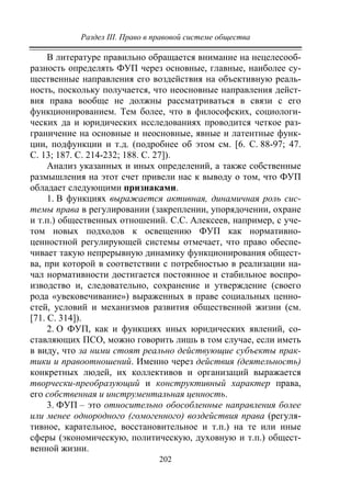 Раздел III. Право в правовой системе общества
202
В литературе правильно обращается внимание на нецелесооб-
разность определять ФУП через основные, главные, наиболее су-
щественные направления его воздействия на объективную реаль-
ность, поскольку получается, что неосновные направления дейст-
вия права вообще не должны рассматриваться в связи с его
функционированием. Тем более, что в философских, социологи-
ческих да и юридических исследованиях проводится четкое раз-
граничение на основные и неосновные, явные и латентные функ-
ции, подфункции и т.д. (подробнее об этом см. [6. С. 88-97; 47.
С. 13; 187. С. 214-232; 188. С. 27]).
Анализ указанных и иных определений, а также собственные
размышления на этот счет привели нас к выводу о том, что ФУП
обладает следующими признаками.
1. В функциях выражается активная, динамичная роль сис-
темы права в регулировании (закреплении, упорядочении, охране
и т.п.) общественных отношений. С.С. Алексеев, например, с уче-
том новых подходов к освещению ФУП как нормативно-
ценностной регулирующей системы отмечает, что право обеспе-
чивает такую непрерывную динамику функционирования общест-
ва, при которой в соответствии с потребностью в реализации на-
чал нормативности достигается постоянное и стабильное воспро-
изводство и, следовательно, сохранение и утверждение (своего
рода «увековечивание») выраженных в праве социальных ценно-
стей, условий и механизмов развития общественной жизни (см.
[71. С. 314]).
2. О ФУП, как и функциях иных юридических явлений, со-
ставляющих ПСО, можно говорить лишь в том случае, если иметь
в виду, что за ними стоят реально действующие субъекты прак-
тики и правоотношений. Именно через действия (деятельность)
конкретных людей, их коллективов и организаций выражается
творчески-преобразующий и конструктивный характер права,
его собственная и инструментальная ценность.
3. ФУП – это относительно обособленные направления более
или менее однородного (гомогенного) воздействия права (регуля-
тивное, карательное, восстановительное и т.п.) на те или иные
сферы (экономическую, политическую, духовную и т.п.) общест-
венной жизни.
Copyright ОАО «ЦКБ «БИБКОМ» & ООО «Aгентство Kнига-Cервис»
 