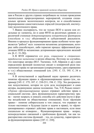 Раздел III. Право в правовой системе общества
204
ции в России и других странах потребовало не только проведения
значительных природоохранных мероприятий, создания специ-
альных органов экологического контроля, но и способствовало
формированию самостоятельных отраслей (подотраслей, институ-
тов) экологического права.
7. Важно подчеркнуть, что не только ПСО в целом или от-
дельные ее элементы, но и сами ФУП на различных уровнях и с
различной степенью детерминированы конкретными факторами
(способами и т.п.) объективной и субъективной реальности.
Именно в процессе функционирования права особенно четко про-
является "работа" всех элементов механизма детерминации, кото-
рые либо способствуют, либо тормозят процесс эффективной реа-
лизации НПП (о механизмах детерминации юридических явлений
см. [6. С. 31-38]).
8. В ФУП отражается его роль, социальное и специально-
юридическое назначение в жизни общества. Поэтому не случайно,
что некоторые авторы (Ю.Г. Ткаченко, А.И. Абрамов и др.) само
определение функций полностью сводят к конкретной роли (на-
значению) права по организации (упорядочению, урегулированию
и т.п.) общественных отношений (см. [193. С. 13; 195. С. 34 и
след.]).
9. В отечественной и зарубежной науке принято различать
понятия «функции права» и «функционирование права» (см., на-
пример [145. С. 175; 187. С. 210-211; 194. С. 33]). Это разграниче-
ние искусственное, которое по сути дела подтверждают и сами
авторы, выдвинувшие данное положение. Так, Т.Н. Радько пишет:
«Термин «функционирование права» отражает действие права в
социальной системе. Дать функциональную характеристику пра-
ва – значит вскрыть и описать способы его действия (пути и фор-
мы воздействия на общественные отношения). Если «функция
права» – понятие собирательное в том смысле, что отражает не
только настоящее и будущее (цели и задачи в праве), то «функ-
ционирование» отражает действие права в настоящем, если иное
специально не оговорено… Функционирование права – вопрос,
непосредственно связанный с проблемами функций, так как ха-
рактеристика системы функций – это, по существу, характеристи-
ка функционирования права» [187. С. 210].
Copyright ОАО «ЦКБ «БИБКОМ» & ООО «Aгентство Kнига-Cервис»
 