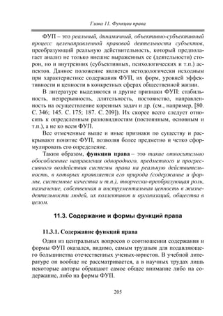 Глава 11. Функции права
205
ФУП – это реальный, динамичный, объективно-субъективный
процесс целенаправленной правовой деятельности субъектов,
преобразующий реальную действительность, который предпола-
гает анализ не только внешне выраженных ее (деятельности) сто-
рон, но и внутренних (субъективных, психологических и т.п.) ас-
пектов. Данное положение является методологически исходным
при характеристике содержания ФУП, их форм, уровней эффек-
тивности и ценности в конкретных сферах общественной жизни.
В литературе выделяются и другие признаки ФУП: стабиль-
ность, непрерывность, длительность, постоянство, направлен-
ность на осуществление коренных задач и др. (см., например, [80.
C. 346; 145. С. 175; 187. С. 209]). Их скорее всего следует отно-
сить к определенным разновидностям (постоянным, основным и
т.п.), а не ко всем ФУП.
Все отмеченные выше и иные признаки по существу и рас-
крывают понятие ФУП, позволяя более предметно и четко сфор-
мулировать его определение.
Таким образом, функции права – это такие относительно
обособленные направления однородного, предметного и прогрес-
сивного воздействия системы права на реальную действитель-
ность, в которых проявляется его природа (содержание и фор-
мы, системные качества и т.п.), творчески-преобразующая роль,
назначение, собственная и инструментальная ценность в жизне-
деятельности людей, их коллективов и организаций, общества в
целом.
11.3. Содержание и формы функций права
11.3.1. Содержание функций права
Один из центральных вопросов о соотношении содержания и
формы ФУП оказался, видимо, самым трудным для подавляюще-
го большинства отечественных ученых-юристов. В учебной лите-
ратуре он вообще не рассматривается, а в научных трудах лишь
некоторые авторы обращают самое общее внимание либо на со-
держание, либо на формы ФУП.
Copyright ОАО «ЦКБ «БИБКОМ» & ООО «Aгентство Kнига-Cервис»
 