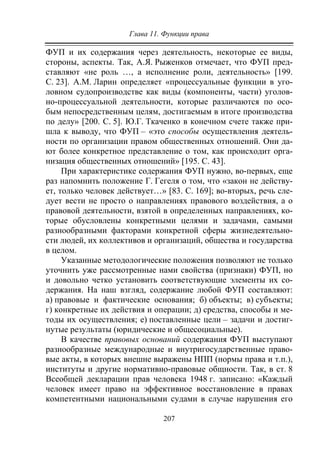 Глава 11. Функции права
207
ФУП и их содержания через деятельность, некоторые ее виды,
стороны, аспекты. Так, А.Я. Рыженков отмечает, что ФУП пред-
ставляют «не роль …, а исполнение роли, деятельность» [199.
С. 23]. А.М. Ларин определяет «процессуальные функции в уго-
ловном судопроизводстве как виды (компоненты, части) уголов-
но-процессуальной деятельности, которые различаются по осо-
бым непосредственным целям, достигаемым в итоге производства
по делу» [200. С. 5]. Ю.Г. Ткаченко в конечном счете также при-
шла к выводу, что ФУП – «это способы осуществления деятель-
ности по организации правом общественных отношений. Они да-
ют более конкретное представление о том, как происходит орга-
низация общественных отношений» [195. С. 43].
При характеристике содержания ФУП нужно, во-первых, еще
раз напомнить положение Г. Гегеля о том, что «закон не действу-
ет, только человек действует…» [83. С. 169]; во-вторых, речь сле-
дует вести не просто о направлениях правового воздействия, а о
правовой деятельности, взятой в определенных направлениях, ко-
торые обусловлены конкретными целями и задачами, самыми
разнообразными факторами конкретной сферы жизнедеятельно-
сти людей, их коллективов и организаций, общества и государства
в целом.
Указанные методологические положения позволяют не только
уточнить уже рассмотренные нами свойства (признаки) ФУП, но
и довольно четко установить соответствующие элементы их со-
держания. На наш взгляд, содержание любой ФУП составляют:
а) правовые и фактические основания; б) объекты; в) субъекты;
г) конкретные их действия и операции; д) средства, способы и ме-
тоды их осуществления; е) поставленные цели – задачи и достиг-
нутые результаты (юридические и общесоциальные).
В качестве правовых оснований содержания ФУП выступают
разнообразные международные и внутригосударственные право-
вые акты, в которых внешне выражены НПП (нормы права и т.п.),
институты и другие нормативно-правовые общности. Так, в ст. 8
Всеобщей декларации прав человека 1948 г. записано: «Каждый
человек имеет право на эффективное восстановление в правах
компетентными национальными судами в случае нарушения его
Copyright ОАО «ЦКБ «БИБКОМ» & ООО «Aгентство Kнига-Cервис»
 