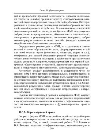 Глава 11. Функции права
209
вий и предпосылок правовой деятельности. Способы накладыва-
ют отпечаток на выбор средств и характер их использования, в из-
вестной степени определяют стиль действий субъектов. Интегри-
рованные в единое целое родственные способы образуют тот или
иной метод правового воздействия. В зависимости от конкретной
социально-правовой ситуации, разнообразных ФУП используются
добровольные и принудительные, обязывающие и запрещающие,
поощряющие и рекомендующие, смешанные (например, добро-
вольно-принудительные) и иные способы (методы) правового
воздействия на общественные отношения.
Определенные разновидности ФУП, их содержание в значи-
тельной степени обуславливают цели, сформулированные в той
или иной отрасли права (подотрасли, институте, норме и т.п.),
конкретные для каждой социально-правовой ситуации экономи-
ческие, политические и иные цели, а также чисто прагматические
задачи, связанные, например, с регулированием или охраной кон-
кретных общественных отношений, привлечением правонаруши-
телей к юридической ответственности, компенсацией вреда и т.д.
Результат следует рассматривать в содержании ФУП по
крайней мере в двух аспектах: общесоциальном и юридическом. В
юридическом плане результатом может быть заключение мирово-
го соглашения между сторонами, вынесенное юридическое реше-
ние, восстановление нарушенных субъективных прав и т.д. Обще-
социальным результатом здесь следует считать удовлетворение
тех или иных материальных и духовных потребностей и интере-
сов субъектов.
Именно деятельностный подход к содержанию ФУП создает
важную методологическую основу для устранения погрешностей
в их осуществлении, повышения качества и эффективности каж-
дого из компонентов содержания и функционирования права в
целом.
11.3.2. Формы функций права
Вопрос о формах ФУП на первый взгляд более подробно раз-
работан и конкретизирован в современной литературе, но и не
менее запутан. Так, в своей совместной работе Т.Н. Радько и
В.А. Толстик выделяют «информационную, ориентационную и
Copyright ОАО «ЦКБ «БИБКОМ» & ООО «Aгентство Kнига-Cервис»
 
