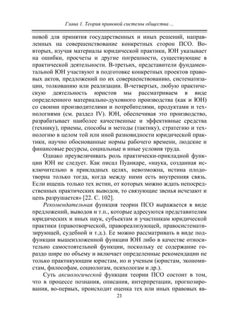 Глава 1. Теория правовой системы общества ...
21
новой для принятия государственных и иных решений, направ-
ленных на совершенствование конкретных сторон ПСО. Во-
вторых, изучая материалы юридической практики, ЮН указывает
на ошибки, просчеты и другие погрешности, существующие в
практической деятельности. В-третьих, представители фундамен-
тальной ЮН участвуют в подготовке конкретных проектов право-
вых актов, предложений по их совершенствованию, систематиза-
ции, толкованию или реализации. В-четвертых, любую практиче-
скую деятельность юристов мы рассматриваем в виде
определенного материально-духовного производства (как и ЮН)
со своими производителями и потребителями, продуктами и тех-
нологиями (см. раздел IV). ЮН, обеспечивая это производство,
разрабатывает наиболее качественные и эффективные средства
(технику), приемы, способы и методы (тактику), стратегию и тех-
нологию в целом той или иной разновидности юридической прак-
тики, научно обоснованные нормы рабочего времени, людские и
финансовые ресурсы, социальные и иные условия труда.
Однако преувеличивать роль практически-прикладной функ-
ции ЮН не следует. Как писал Пуанкаре, «наука, созданная ис-
ключительно в прикладных целях, невозможна, истина плодо-
творна только тогда, когда между ними есть внутренняя связь.
Если ищешь только тех истин, от которых можно ждать непосред-
ственных практических выводов, то связующие звенья исчезают и
цепь разрушается» [22. С. 102].
Рекомендательная функция теории ПСО выражается в виде
предложений, выводов и т.п., которые адресуются представителям
юридических и иных наук, субъектам и участникам юридической
практики (правотворческой, правореализующей, правосистемати-
зирующей, судебной и т.д.). Ее можно рассматривать в виде под-
функции вышеизложенной функции ЮН либо в качестве относи-
тельно самостоятельной функции, поскольку ее содержание го-
раздо шире по объему и включает определенные рекомендации не
только практикующим юристам, но и ученым (юристам, экономи-
стам, философам, социологам, психологам и др.).
Суть аксиологической функции теории ПСО состоит в том,
что в процессе познания, описания, интерпретации, прогнозиро-
вания, во-первых, происходит оценка тех или иных правовых яв-
Copyright ОАО «ЦКБ «БИБКОМ» & ООО «Aгентство Kнига-Cервис»
 