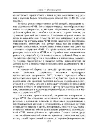 Глава 11. Функции права
211
философских, юридических и иных науках выделяется внутрен-
няя и внешняя формы разнообразных явлений (см. [6-10; 81. С. 69
и след.]).
Внешние формы представляют собой способы выражения во-
вне содержания ФУП. Это в первую очередь разнообразные пра-
вовые акты-документы, в которых закрепляются юридические
действия субъектов, способы и средства их осуществления, ре-
зультаты правовой деятельности. К внешним формам можно от-
нести и акты-действия. Думается, что они выступают в качестве
формы в тех случаях, когда ФУП имеет «свернутое» содержание,
упрощенную структуру, они служат тогда как бы генерализи-
рующим компонентом, включающим большинство или даже все
элементы содержания ФУП. Их существование обусловлено ха-
рактером определенных ФУП, и не случайно чаще всего они вы-
ражаются устно либо путем конклюдентных действий. Иногда ак-
ты-действия фиксируются в дальнейшем в письменном докумен-
те. Однако рассмотрение в качестве формы актов-действий не
должно вести к отождествлению компонентов содержания ФУП и
ее формы.
К внутренней форме, т.е. способу организации внутренней
связи элементов содержания, относится процедурно-
процессуальное оформление ФУП, которое определяет объем
процессуальных прав и обязанностей субъектов, сроки и время
совершения ими правовых действий, порядок оперирования сред-
ствами и методами, условия и процедуру принятия и исполнения
решений, порядок их закрепления и другие процедурные требова-
ния, связывающие в единое целое разнообразные свойства и эле-
менты содержания ФУП.
Что касается правоотношений, то развитие содержания и
форм ФУП обеспечивается временными и генетическими, внут-
ренними и внешними, прямыми и обратными, юридическими и
неюридическими связями и отношениями, с помощью которых
совершается перенос энергии, информации, свойств и т.д., осуще-
ствляется взаимный обмен результатами различных разновидно-
стей ФУП, взаимодействие их субъектов. Главное место среди
этих связей и отношений занимают правовые отношения, которые
в силу своей нормативной заданности, персонифицированности,
Copyright ОАО «ЦКБ «БИБКОМ» & ООО «Aгентство Kнига-Cервис»
 