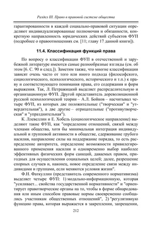 Раздел III. Право в правовой системе общества
212
гарантированности в каждой социально-правовой ситуации опре-
деляют индивидуализированные полномочия и обязанности, кон-
кретную направленность юридических действий субъектов ФУП
(подробнее о правоотношениях см. [11; главу 17 данной книги]).
11.4. Классификация функций права
По вопросу о классификации ФУП в отечественной и зару-
бежной литературе имеются самые разнообразные взгляды (см. об
этом [6. С. 90 и след.]). Заметим также, что многие классификации
зависят очень часто от того или иного подхода (философского,
социологического, психологического, исторического и т.п.) к пра-
ву и соответствующего понимания права, его содержания и форм
выражения. Так, Л. Петражицкий выделяет распределительную и
организационную ФУП. Другой представитель дореволюционной
русской психологической теории – А.Л. Бойков – насчитывал че-
тыре ФУП, из которых две положительные ("творческая" и "ут-
вердительная"), а две другие – отрицательные ("противутворче-
ская" и "упразднительная").
К. Ллевеллин и Е. Хобель (социологическое направление) вы-
деляют такие ФУП, как "определение отношений, связей между
членами общества, хотя бы минимальная интеграция индивиду-
альной и групповой активности в обществе, сдерживание грубого
насилия, направление силы на поддержание порядка, то есть рас-
пределение авторитета, определение возможности привилегиро-
ванного применения насилия и одновременно выбор наиболее
эффективных физических форм санкций, даваемых правом, при-
годных для осуществления социальных целей; далее, разрешение
спорных случаев и, наконец, новое определение связи между ин-
дивидами и группами, если меняются условия жизни".
Ф.Н. Фаткуллин (представитель современного нормативизма)
выделяет четыре ФУП: 1) модально-информационную, которая
"усиливает... свойства государственной нормативности" и "ориен-
тирует правотворческие органы на то, чтобы в форме обнародова-
ния или иным способом правовые нормы своевременно сообща-
лись участникам общественных отношений", 2) "регулятивную
функцию права, которая выражается в закреплении, запрещении,
Copyright ОАО «ЦКБ «БИБКОМ» & ООО «Aгентство Kнига-Cервис»
 