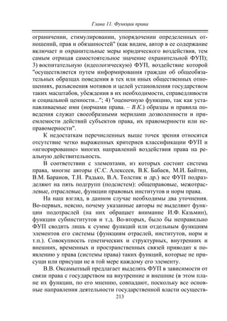Глава 11. Функции права
213
ограничении, стимулировании, упорядочении определенных от-
ношений, прав и обязанностей" (как видим, автор в ее содержание
включает и охранительные меры юридического воздействия, тем
самым отрицая самостоятельное значение охранительной ФУП);
3) воспитательную (идеологическую) ФУП, воздействие которой
"осуществляется путем информирования граждан об общеобяза-
тельных образцах поведения в тех или иных общественных отно-
шениях, разъяснения мотивов и целей установления государством
таких масштабов, убеждения в их необходимости, справедливости
и социальной ценности..."; 4) "оценочную функцию, так как уста-
навливаемые ими (нормами права. – В.К.) образцы и правила по-
ведения служат своеобразными мерилами дозволенности и при-
емлемости действий субъектов права, их правомерности или не-
правомерности".
К недостаткам перечисленных выше точек зрения относятся
отсутствие четко выраженных критериев классификации ФУП и
«игнорирование» многих направлений воздействия права на ре-
альную действительность.
В соответствии с элементами, из которых состоит система
права, многие авторы (С.С. Алексеев, В.К. Бабаев, М.И. Байтин,
В.М. Баранов, Т.Н. Радько, В.А. Толстик и др.) все ФУП подраз-
деляют на пять подгрупп (подсистем): общеправовые, межотрас-
левые, отраслевые, функции правовых институтов и норм права.
На наш взгляд, в данном случае необходимы два уточнения.
Во-первых, неясно, почему указанные авторы не выделяют функ-
ции подотраслей (на них обращает внимание И.Ф. Казьмин),
функции субинститутов и т.д. Во-вторых, было бы неправильно
ФУП сводить лишь к сумме функций или отдельным функциям
элементов его системы (функциям отраслей, институтов, норм и
т.п.). Совокупность генетических и структурных, внутренних и
внешних, временных и пространственных связей приводит к по-
явлению у права (системы права) таких функций, которые не при-
сущи или присущи не в той мере каждому его элементу.
В.В. Оксамытный предлагает выделять ФУП в зависимости от
связи права с государством на внутренние и внешние (в этом пла-
не их функции, по его мнению, совпадают, поскольку все основ-
ные направления деятельности государственной власти осуществ-
Copyright ОАО «ЦКБ «БИБКОМ» & ООО «Aгентство Kнига-Cервис»
 