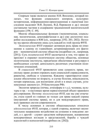 Глава 11. Функции права
215
Спорным также является мнение Н.Н. Вопленко, который по-
лагает, что функции социального контроля, культурно-
историческая, информационно-ориентационная и оценочная (по-
следнюю выделяют В.И. Леушин, В.Д. Перевалов и др.) «входят
составными частями в содержание традиционной воспитательной
функции» [196. С. 49].
Многие общесоциальные функции (экономическая, социаль-
ная, экологическая, демографическая и др.) уже достаточно под-
робно исследованы в ЮН (см., например, [192; 201; 202]). Поэто-
му мы кратко обозначим лишь суть каждой из этой группы ФУП.
Экономическая ФУП отражает активную роль права по отно-
шению к одному из главнейших детерминирующих его факто-
ров – экономической системе общества (подробнее см., например,
[201]). Суть политической ФУП заключается в том, что право за-
крепляет и охраняет политическую систему общества, основные
политические институты, юридически обеспечивая и регулируя в
необходимых случаях деятельность различных участников поли-
тических отношений.
В социальной ФУП проявляется сама сущность права, по-
скольку право должно отражать идеи социальной справедливости,
равенства, свободы и гуманизма. Каждому гарантируется соци-
альное обеспечение по возрасту, в случае болезни, инвалидности,
потери кормильца, для воспитания детей и в иных случаях, уста-
новленных законом (ст. 39 Конституции РФ).
Экология природы (почвы, атмосферы и т.д.), человека, куль-
туры и пр. – в настоящее время первостепенный объект правового
регулирования. Поэтому экологическая ФУП, как мы уже отмеча-
ли, стала одной из главных не только для права каждой страны
(внутренней системы права), но и для международного права,
всех правовых систем современности.
К числу основных в системе общесоциальных относится
идеологическая ФУП, которая, с одной стороны, включает воспи-
тательное направление воздействия на сознание и поведение лю-
дей, а с другой – служит средством нейтрализации, искоренения
консервативных взглядов и представлений, борьбы с чуждой
идеологией и психологией (подробнее см. [202]).
Copyright ОАО «ЦКБ «БИБКОМ» & ООО «Aгентство Kнига-Cервис»
 