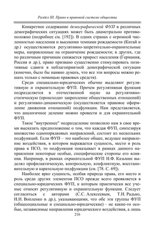 Раздел III. Право в правовой системе общества
216
Конкретное содержание демографической ФУП в различных
демографических ситуациях может быть диаметрально противо-
положно (подробнее см. [192]). В одних странах с огромной чис-
ленностью населения и высокими темпами рождаемости (Китай и
др.) осуществляются регулятивно-запретительно-охранительные
меры, направленные на ограничение рождаемости; в других, где
по различным причинам снижается прирост населения (Германия,
Россия и др.), право призвано существенно стимулировать пози-
тивные сдвиги в неблагоприятной демографической ситуации
(конечно, было бы наивно думать, что все эти вопросы можно ре-
шать только с помощью правовых средств).
Среди специально-юридических обычно выделяют регуля-
тивную и охранительную ФУП. Причем регулятивная функция
подразделяется в отечественной науке на регулятивно-
статическую (происходит закрепление общественных отношений)
и регулятивно-динамическую (осуществляется правовое оформ-
ление движения отношений) подфункции. Нам представляется,
что аналогичное деление можно провести и для охранительной
ФУП.
Такое "внутреннее" подразделение позволило нам в свое вре-
мя высказать предположение о том, что каждая ФУП, синтезируя
множество однопорядковых направлений, состоит из нескольких
подфункций. Если ФУП – это наиболее общее, ведущее направле-
ние воздействия, в котором выражается сущность, место и роль
права в ПСО, то подфункция показывает в рамках данного на-
правления некоторые особые, специфические стороны его влия-
ния. Например, в рамках охранительной ФУП И.Ф. Казьмин вы-
делял профилактическую, контрольную, конфликтную, восстано-
вительную и карательную подфункции (см. [78. С. 69]).
Наиболее ярко сущность, особая природа права, его место и
роль среди других элементов ПСО прежде всего проявляется в
специально-юридических ФУП, к которым практически все уче-
ные относят регулятивную и охранительную функции. Следует
согласиться с авторами (С.С. Алексеевым, Т.Н. Радько,
Н.Н. Вопленко и др.), указывающими, что обе эти группы ФУП
(общесоциальные и специально-юридические) – не какие-то осо-
бые, независимые направления юридического воздействия, а лишь
Copyright ОАО «ЦКБ «БИБКОМ» & ООО «Aгентство Kнига-Cервис»
 