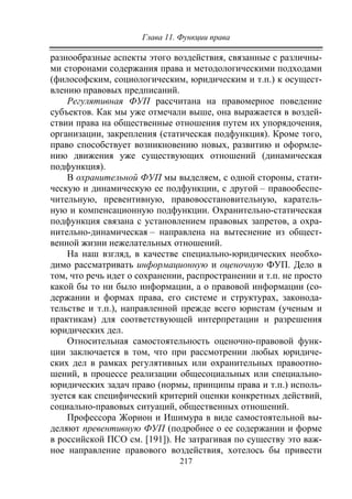 Глава 11. Функции права
217
разнообразные аспекты этого воздействия, связанные с различны-
ми сторонами содержания права и методологическими подходами
(философским, социологическим, юридическим и т.п.) к осущест-
влению правовых предписаний.
Регулятивная ФУП рассчитана на правомерное поведение
субъектов. Как мы уже отмечали выше, она выражается в воздей-
ствии права на общественные отношения путем их упорядочения,
организации, закрепления (статическая подфункция). Кроме того,
право способствует возникновению новых, развитию и оформле-
нию движения уже существующих отношений (динамическая
подфункция).
В охранительной ФУП мы выделяем, с одной стороны, стати-
ческую и динамическую ее подфункции, с другой – правообеспе-
чительную, превентивную, правовосстановительную, каратель-
ную и компенсационную подфункции. Охранительно-статическая
подфункция связана с установлением правовых запретов, а охра-
нительно-динамическая – направлена на вытеснение из общест-
венной жизни нежелательных отношений.
На наш взгляд, в качестве специально-юридических необхо-
димо рассматривать информационную и оценочную ФУП. Дело в
том, что речь идет о сохранении, распространении и т.п. не просто
какой бы то ни было информации, а о правовой информации (со-
держании и формах права, его системе и структурах, законода-
тельстве и т.п.), направленной прежде всего юристам (ученым и
практикам) для соответствующей интерпретации и разрешения
юридических дел.
Относительная самостоятельность оценочно-правовой функ-
ции заключается в том, что при рассмотрении любых юридиче-
ских дел в рамках регулятивных или охранительных правоотно-
шений, в процессе реализации общесоциальных или специально-
юридических задач право (нормы, принципы права и т.п.) исполь-
зуется как специфический критерий оценки конкретных действий,
социально-правовых ситуаций, общественных отношений.
Профессора Жорион и Ишимура в виде самостоятельной вы-
деляют превентивную ФУП (подробнее о ее содержании и форме
в российской ПСО см. [191]). Не затрагивая по существу это важ-
ное направление правового воздействия, хотелось бы привести
Copyright ОАО «ЦКБ «БИБКОМ» & ООО «Aгентство Kнига-Cервис»
 