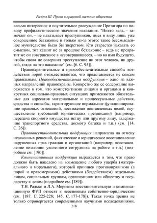 Раздел III. Право в правовой системе общества
218
весьма интересное и поучительное рассуждение Протагора по по-
воду профилактического значения наказания. "Никто ведь, – за-
мечает он, – не наказывает преступников, имея в виду лишь уже
совершенное беззаконие и только из-за этого: такое бессмыслен-
ное мучительство было бы зверством. Кто старается наказать со
смыслом, тот казнит не за прошлое беззаконие – ведь не превра-
тит же он совершенное в несовершившееся, – но во имя будущего,
чтобы снова не совершил преступление ни этот человек, ни дру-
гой, глядя на это наказание" (см. [6. С. 95]).
Правоохранительные и правообеспечительные способы воз-
действия порой отождествляются, что представляется не совсем
правильным. Правообеспечительная подфункция – одно из важ-
ных направлений правоохраны. Конкретно же ее содержание вы-
ражается в том, что компетентными лицами и органами в кон-
кретных социально-правовых ситуациях применяются обязатель-
ные для адресатов материальные и процессуальные действия,
средства и способы, гарантирующие нормальное функционирова-
ние правовых отношений, достижение поставленных целей, осу-
ществление требований юридических предписаний (например,
передача спорного имущества истцу или другому лицу, задержа-
ние транспортного средства, досмотр багажа и т.п.) (см. [14.
С. 26]).
Правовосстановительная подфункция направлена на отмену
незаконных решений, фактическое и юридическое восстановление
нарушенных прав граждан и организаций (например, восстанов-
ление незаконно уволенного сотрудника на работе и т.д.) (под-
робнее см. [190]).
Компенсационная подфункция выражается в том, что право
должно быть нацелено на возмещение любого ущерба (матери-
ального и морального), который причинен противоправными (а
порой и правомерными) действиями (бездействием) отдельным
лицам, социальным группам, организациям или обществу и госу-
дарству в целом (подробнее см. [189]).
Т.Н. Радько и Л.А. Морозова восстановительную и компенса-
ционную ФУП относят к неосновным собственно-юридическим
(см. [187. С. 225-228; 145. С. 177-178]). Такая точка зрения не
только опровергается современными научными исследованиями,
Copyright ОАО «ЦКБ «БИБКОМ» & ООО «Aгентство Kнига-Cервис»
 
